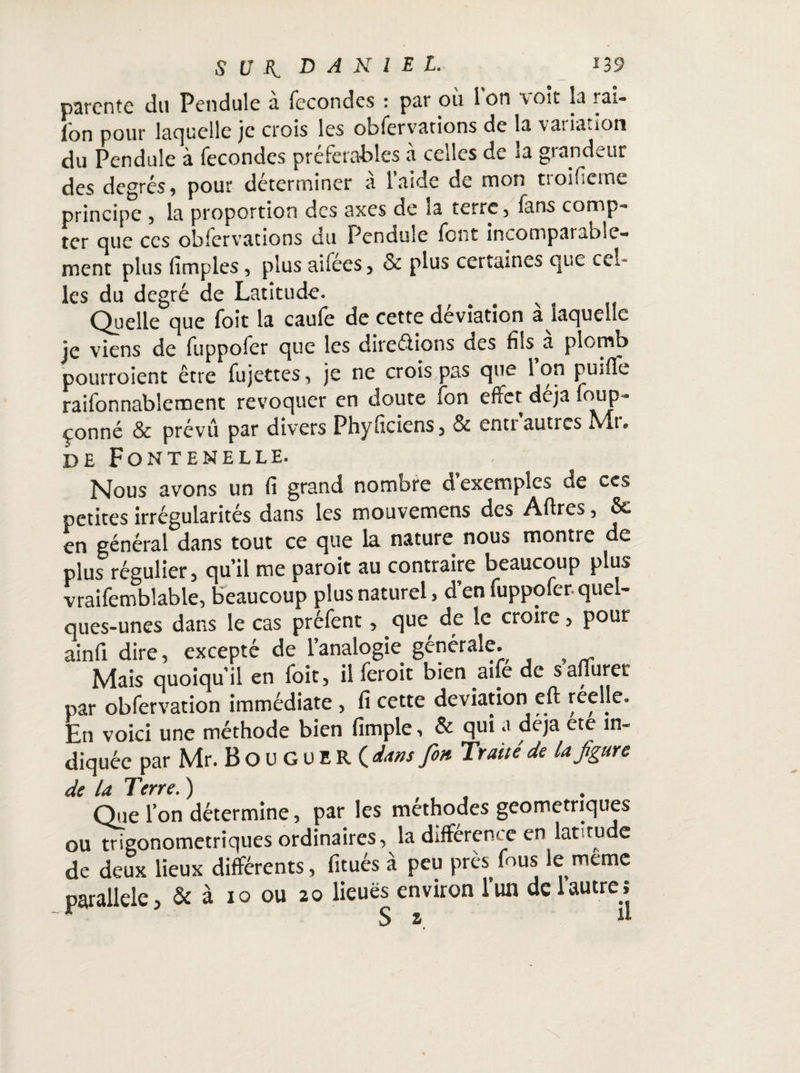 parente du Pendule à fécondés : par où l’on voit la rai- l'on pour laquelle je crois les obfervations de la variation du Pendule à fécondés préférables à celles de la grandeur des degrés, pour déterminer à l’aide de mon troificme principe , la proportion des axes de la terre, fans comp¬ ter que ces obfervations du Pendule font incompatable- ment plus (impies, plus ailées, & plus certaines que cel¬ les du degré de Latitude. v Quelle que foit la caufe de cette déviation a laquelle je viens de fuppofer que les directions des fils a plomb pourroient être fujettes, je ne crois pas que 1 on pmfle raifonnablement révoquer en doute fon effet déjà foup- çonné & prévu par divers Phyficiens, & entr’autres Mr. de Fontenelle. Nous avons un fi grand nombre d’exemples de ces petites irrégularités dans les mouvemens des Affres, 5c en général dans tout ce que la nature nous montre de plus régulier, qu’il me paroit au contraire beaucoup plus vraifemblable, beaucoup plus naturel, d en fuppofer-quel¬ ques-unes dans le cas préfent, que de le croire, pour ainfi dire, excepté de l’analogie générale. ^ Mais quoiqu’il en foit, il feroit bien aife de safiuret par obfervation immédiate , fi cette déviation eft réelle. En voici une méthode bien fimple, & qui a déjà ete in¬ diquée par Mr. Bou GUER ( dans fin. Traité de la figure de la Terre. ) Que l’on détermine, par les méthodes géométriques ou trigonometriques ordinaires, la différent e en lat rude de deux lieux différents, fitués à peu près fous le même parallèle, & à 10 ou 20 lieuës environ l’un de 1 autre; r Sa. d
