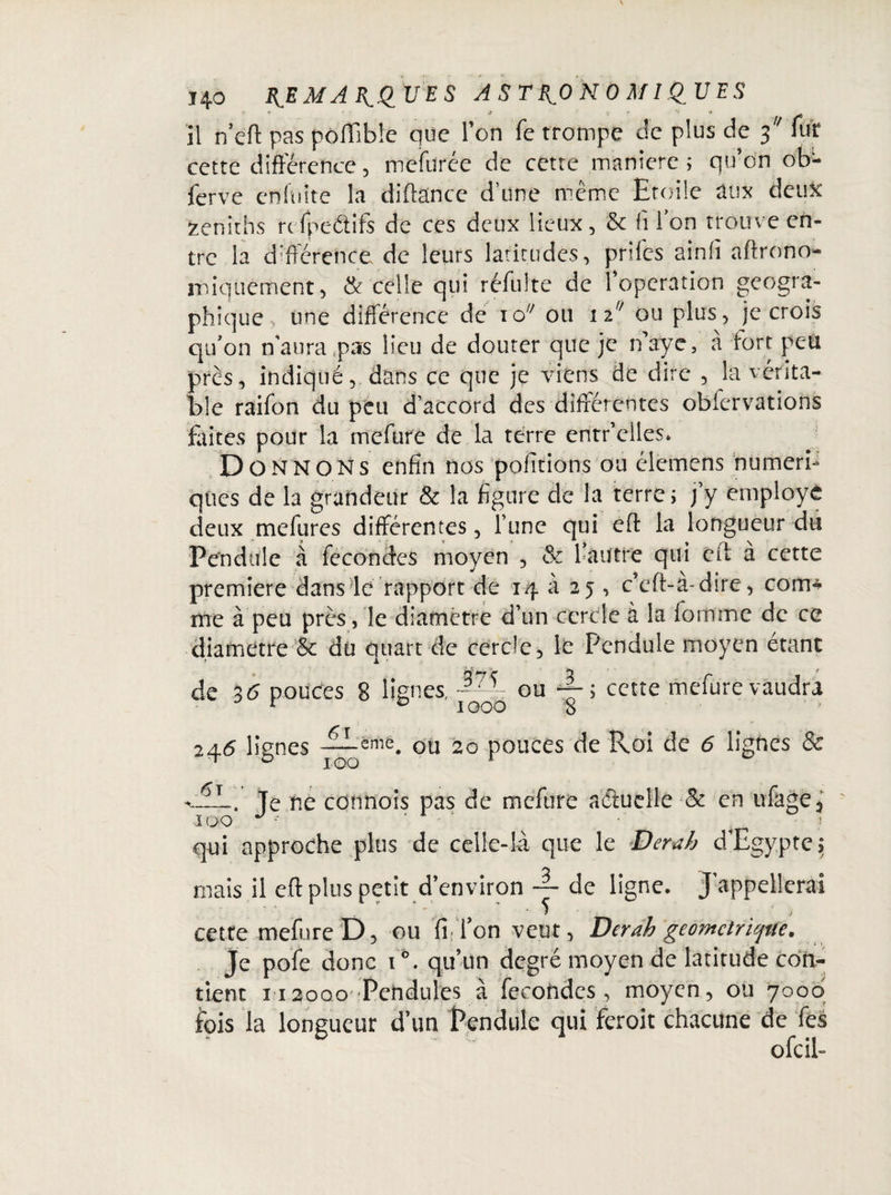 il n’eff pas pôlTibîe que Ton Te trompe de plus de 3 Tuf cette différence, mefurée de cette maniéré ; qu’on ob- ferve enfifite la diftance d’une même Etoile aux deux zéniths reTpeétifs de ces deux lieux, & filon trouve en¬ tre la différence, de leurs latitudes, priles ainfi aftrono iniquement, & celle qui réfulte de l’operation géogra¬ phique , une différence de io/; 011 nf/ ou plus, je crois qu’on n'aura pas lieu de douter que je naye, à fort peti près, indiqué, dans ce que je viens de dire , la vérita¬ ble raifon du peu d’accord des différentes obfervations faites pour la mefure de la terre entr 'elles. D O N N o N s enfin nos pofîtions ou élemens numéri¬ ques de la grandeur & la figure de la terre j j’y employé deux me (lires différentes, Tune qui effc la longueur du Pendule à fécondés moyen , & l’autre qui eît à cette première dans le rapport de 14 à 25 , c’eft-à-dire, corn* nie à peu près, le diamètre d’un cercle à la fortune de ce îetre & du quart de cercle, le Pendule moyen étant de 36 pouces 8 lignes, ~ 375 3 ou — i cette mefure vaudra 000 8 246 lignes —eme. ou 20 pouces de Roi de 6 lignes & 100 6t c_.. Te ne connois pas de mefure actuelle & en ufage, 100 J 1 v qui approche plus de celle-là que le Derœh d’Egypte; mais il eft plus petit d’environ ~ de ligne. J appellerai cette mefure D, ou fi fon veut, Derah 'géométrique. je pofe donc i ô. qu’un degré moyen de latitude con¬ tient n2000 Pendules à fécondes, moyen, ou 7000 fois la longueur d’un Pendule qui feroit chacune de fes ofeil-