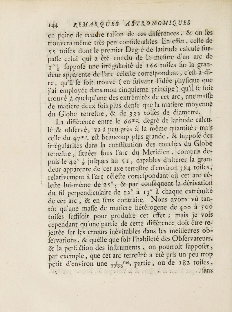 en peine de rendre raifon de ces différences , & on les trouvera même très peu confidetabies. En effet , celle de 5 S toiles dont le premier Degro de latitude calcule fur- paffe celui c]üi a été conclu de la mefure dun arc de 3°i. fuppofe une irrégularité de 166 toifes fur la gratis deur apparente de Tare cclefte correspondant- , c eft-a-di- re, qu’îFfe foie trouvé (en fuivant d’idée phyfique que _ j’ai employée dans mon cinquième principe) qu’il fe foie trouvé à quelqu’une des extrémités de cet arc, une maffi¬ dé matière deux fois plus denfe que la matière moyenne du Globe terreftre, & de'332 toifes de diametre. La différence entre le 6'6me. degré de latitude calcu* lé & obfervé, va à peu près à la même quantité; mais celle du 47me. eft beaucoup plus grande, & fuppofé des irrégularités dans la conftitution des couches du Globe terreftre , fituées fous 1 arc du Méridien , compris de¬ puis le 42° E jufques au ^ 1 3 capables d altérer la gran¬ deur apparente de cet axe terreftre d environ 3 84 toifes , relativement à l’arc célefte cortefpondant où cet arc ce- iefte lui-même de 25% & par conféquent la dérivation du fil perpendiculaire de 12 à 13 a chaque extrémité de cet arc , & en fens contraire. Nous avons vu tan¬ tôt qu’une maffe de matière hétérogène de 400 à 500 toifes fùffifoit pour produire cet effet ; mais je vois cependant qu une partie de cette différence doit être re- jettée fur les erreurs inévitables dans les meilleures ob-» fervations, & quelle que foit l’habileté des Obiervateurs, 6 la perfection des inftruments , on pourroit fuppofer, par exemple, que cet arc terreftre a été pris un peu trop petit d’environ une T7r^me. partie, ou de 182 toifes, ;. c-: ....v ... ... . .. .. /fans. - « . * ■ \