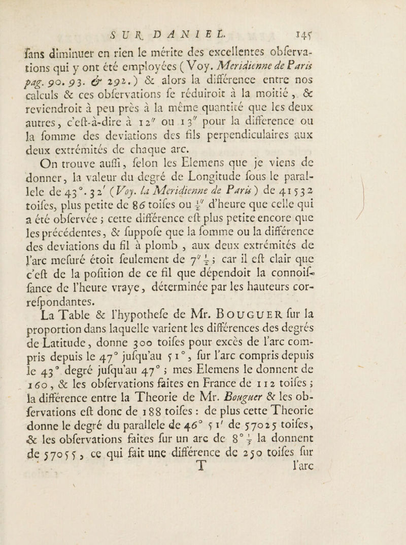 fans diminuer en rien le mérite des excellentes observa¬ tions qui y ont été employées ( Voy. Méridienne de Paris Pag. 90.91. & a92.) & alors la différence entre nos calculs & ces observations fe réduirait à la moitié ,. & reviendroit à peu près à la même quantité que les deux autres, c’eft-à-dire à 12 ou 1 3 pour la différence ou la fomrne des déviations des fils perpendiculaires aux deux extrémités de chaque arc. On trouve aufïï, félon les Elemens que je viens de donner, la valeur du degré de Longitude fous le paral¬ lèle de 43 0• 3 z ( Voy. la Méridienne de Paris ) de 41 5 3 2 toifes, plus petite de 85 toiles ou ÿd’heure que celle qui a été obfervée ; cette différence eft plus petite encore que les précédentes, & fuppofe que la fomrne ou la différence des déviations du fil à plomb , aux deux extrémités de l’arc mefuré étoit feulement de 7? ; car il eft clair que c’eft de la pofition de ce fil que dépendoit la connoif® fance de l’heure vraye, déterminée par les hauteurs cor- refpondantes. La Table & l’hypothefe de Mr. B O u G u E R fur la proportion dans laquelle varient les différences des degrés de Latitude, donne 300 toifes pour excès de l’arc com¬ pris depuis le 470 jufqu’au 3 10, fur l’arc compris depuis le 43“ degré jufqu’au 470 ; mes Elemens le donnent de 160, & les obfervations faites en France de 112 toifes ; la différence entre la Théorie de Mr. Bouguer & les ob¬ fervations eft donc de 188 toifes : de plus cette Théorie donne le degré du parallèle de 46° 51' de 57025 toifes, & les obfervations faites fur un arc de 8° j la donnent de 5 70 5 5 , ce qui fait une différence de 2 5 o toifes fur T l’arc