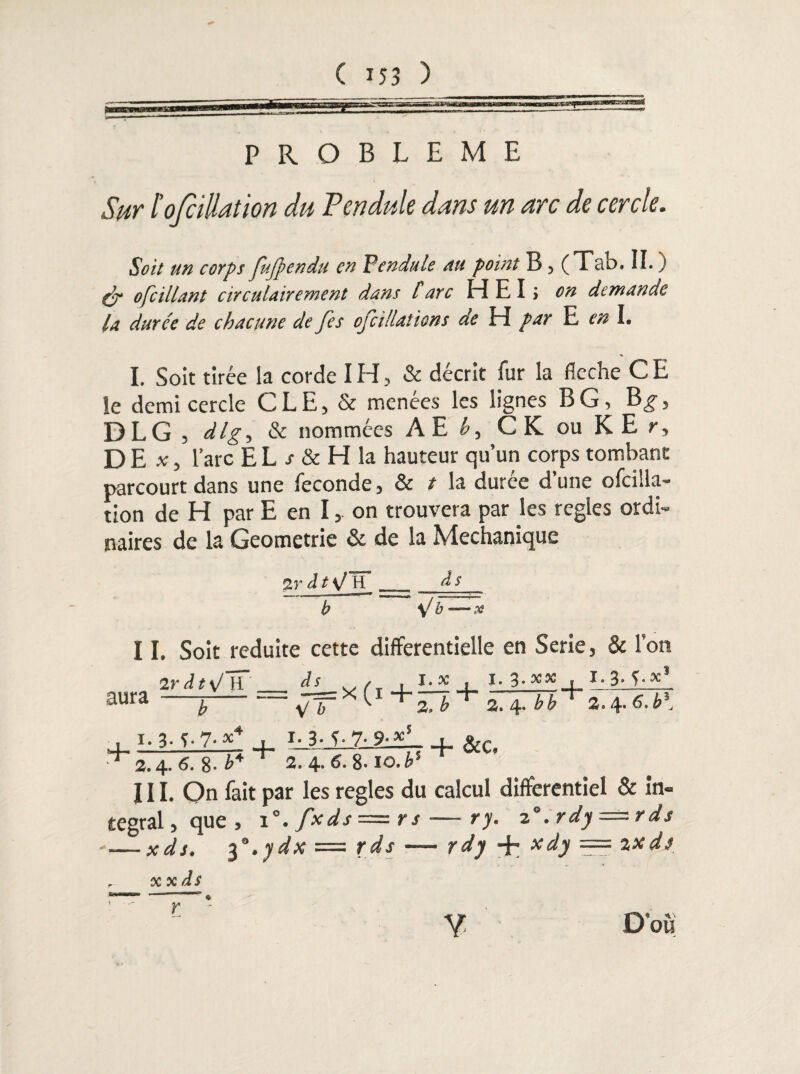 PROBLEME Sur lofciüation du Pendule dans un arc de cercle. Soit un corps fujpendu en Vendu le au point B, (Tab. II. ) (jr o[cillant circulairement dans l arc H E I > on demande la durée de chacune de [es ojcillations de H par E en I. I. Soit tirée la corde IH, & décrit fur la fléché CE îe demi cercle CLE, & menées les lignes BG, B^, DLG , dlg, & nommées AE h, CK ouKEr, DE * 5 l’arc EL j- & H la hauteur qu’un corps tombant parcourt dans une fécondé, & t la durée d’une ofcilla- tion de H par E en I, on trouvera par les réglés ordi¬ naires de la Geometrie & de la Mechanique 2r d t \J H __ à s b b —os II. Soit réduite cette différentielle en Sérié, & Tort ir à t\! H às , i.tf . I. 3- xx . X. 3. j.x1 aura —~b-= * t1+£J + a. 4. bb + *.*.6.b\ , i. 3■ 5- 7- *4 , i-3- 5 7- 9-«i , R,r + 2.4. 6. 8. ’P ^ 2. 4- 6- 8- io. b'- ^ ^ III. On fait par les réglés du calcul différentiel & in¬ tégral, que, i °.fxds—rs—ry. z°. rdy = rds — xds, ^”.ydx = rds — rdy -f™ tcdy — %xds xxds r D'où
