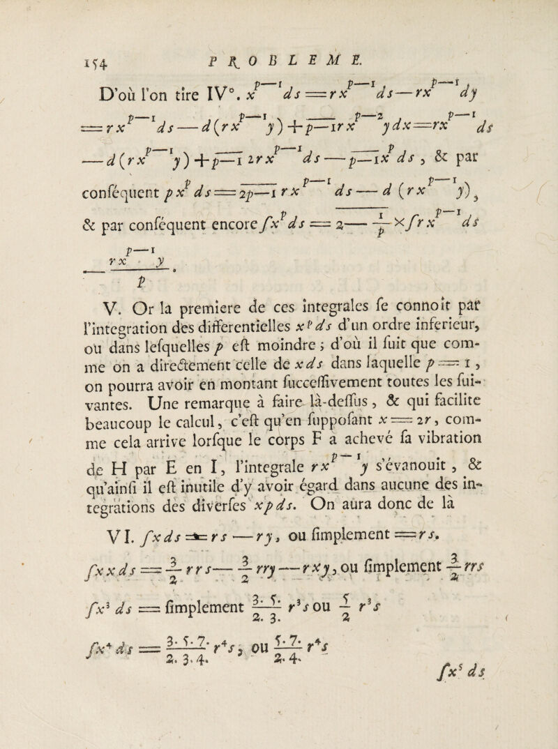 D’où l’on tire IV0. x ds p—i , r x as p■ — j _ ^ ( r x y) +£—-1 2r x conféquent />x ds==2p—x v Si par conféquent encore fx ds E M E f * 1 •p- P -ir x Zydx—rx 1 d s ds P -ix ds ) & par P— m <-> ! -d (>xf y)j r — - a— 'pr'xfr x ds p—i Î*X ' J? V. Or ia première de ces intégrales fe connoif par .'intégration des différentielles x*ds d’un ordre inferieur, ou dans lefquelles p eft moindre ; d’où il luit que com¬ me on a directement celle de xds dans laquelle p— i, on pourra avoir en montant fuceefftvement toutes les fui* vantes. Une remarque à faire là-deftùs , & qui facilite beaucoup le calcul, c’eft qu’en fuppofant * — ir, com¬ me cela arrive lorfque le côrps F a achevé fa vibration de H par E en I, l’integrale rx y s’évanouit, & qu’ainft il eft inutile d’y avoir égard dans aucune des in¬ tégrations des diverfes xpds. On aura donc de là VI. fx ds =*= r s — ry, ou Amplement = r s. fx x d s , < /x3 ds fx* d s r r s— — rry — rxy> ou fimplement — rrs ^ ~ -t j 2i Amplement rV ou — r's 3 • -“r r4/1 ou r*s Z» ’3v 4* S» 4* 1 2 Z 2i /x5 ds