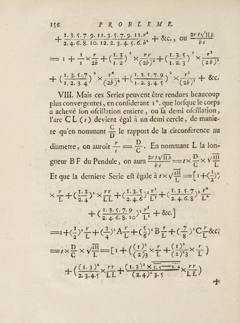 4_ 1-3- T-T 9- iT- 3- T-7- 9- n-»'* . &c ou ^ 2. 4. 6. 8- IO. 12. 3. 3. 4. 5. 6. = I+T%T + (:Tf)i^ + (î‘3'î 2r i v^H h b s (2b y + C-^) x/-- +(r-'.C'7-9) X,-Tv ~ '1.2. 3« 4 ^ (2è)+ V1.2. 3.4. 5 7 (2^)' VIII. Mais ccs Séries peuvent être rendues beaucoup plus convergentes 5 enconfiderant i°. que lorfque le corps a achevé ion ofcillation entière, ou fa demi ofcillation, Tare CL (i) devient égal à un demi cercle, de manie- re qu’en nommant — le rapport de la circonférence au — ^L. En nommant L la Ion- s G _ _ ■»H ï.2. 3 ) x (2 b)\ diamètre, on auroit gueur B F du Pendule, on aura —= Et que la derniere Série eft égale à = [!+(-) a / *T + ^*Fl + <2.4.«'L> i-3- 7yl )>7 + ( + ( 1.3. ç. 7.9 ) 2. 4. 6. 8- ïo L5 2. 4. 6. 8  L4 + &:c.] '■+<ï>‘f+<7)*AT+(î>*Bf+<f),cf^ )■ L fi \ ((*Y xJL+(01.x~) L +'(j)3XL+(î)!3 L i ■+( C I- 3 ): X y y + ( I. 3 V X ?. y 2»3®4aî LL (2»4) 3* T ’2. 4,. LL ) Hh