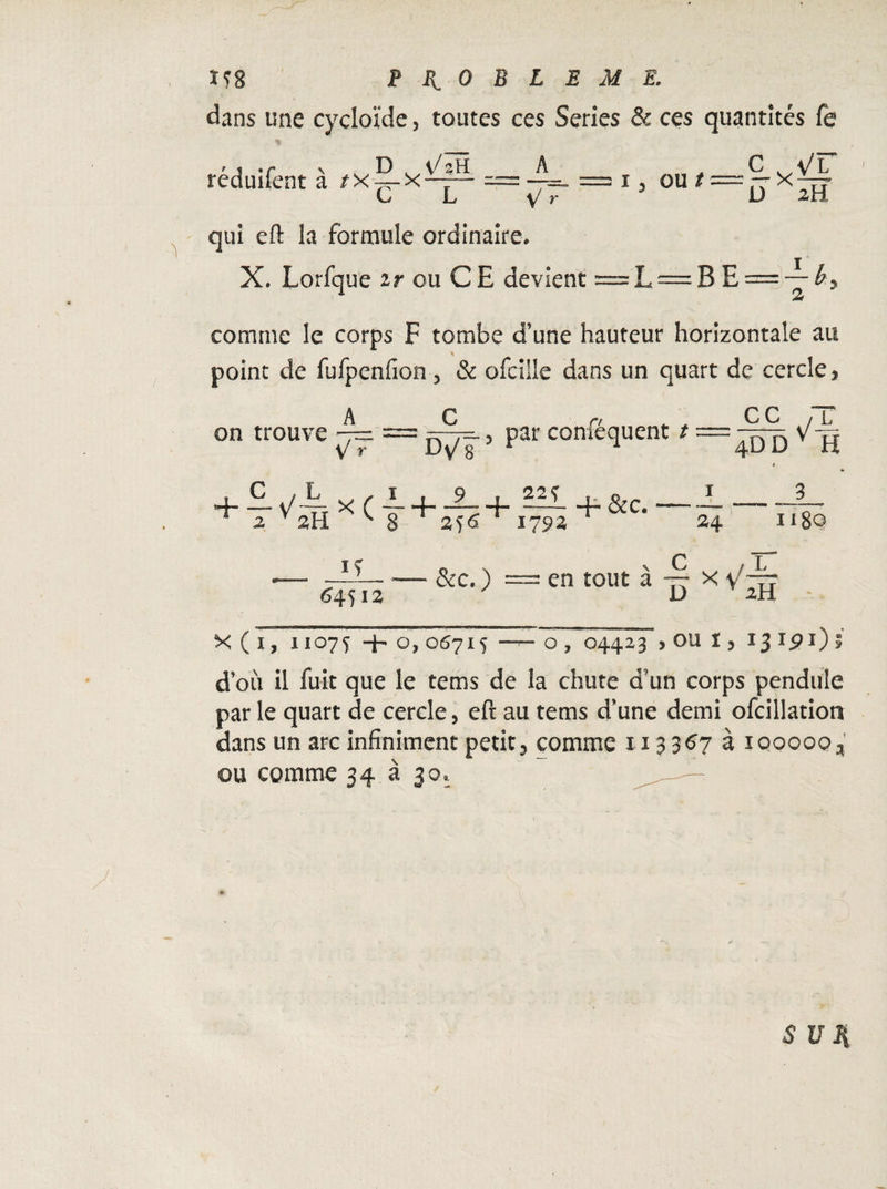 Ïf8 PROBLEME. dans une cycloïde, toutes ces Sériés & ces quantités fe réduifent à t x 5- x === —~ = 1, ou ^ = rb x CL V r D 2h> qui eft la formule ordinaire. X. Lorfque ir ou CE devient =L = B E = -—Æ, comme le corps F tombe d'une hauteur horizontale an point de fufpenfion 5 & ofcille dans un quart de cercle, A on trouve _ — V r Dv/g5 1 + 256'H is — &c.) = 64512 v/- 22 Ç F &c« _cc 4DD Y H 4 J_3__ 24 1180 en tout à ~ x \/^~ X ( 1, 11075 -h o, 06715 - o , 04423 > OU 1, 13 ipi) » d’où il fuit que le tems de la chute d’un corps pendule par le quart de cercle, eft au tems d’une demi ofcillation dans un arc infiniment petit, comme 113357 à 100000, ou comme 34 à 30.