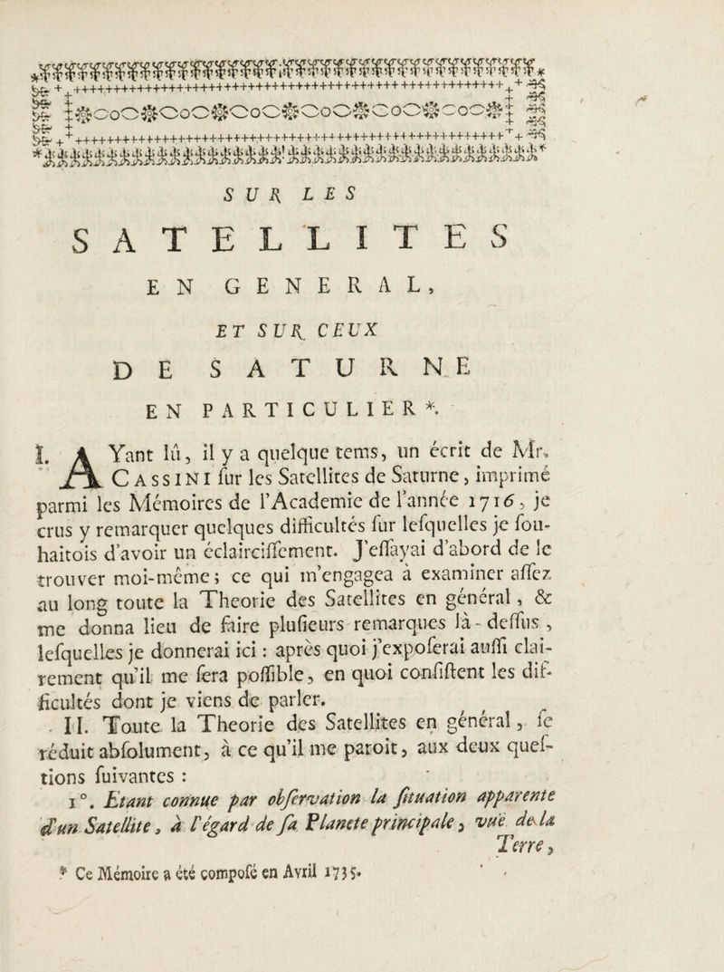 SUE LES SATELLITES EN GENERAL, ET SUE. CEUX DE S A T U R NE EN PARTICULIER*. I. A Yant lu, il y a quelque teins, un écrit de Mr. XL C A s s INI fur les Satellites de Saturne, imprimé parmi les Mémoires de l’Academie de l’année 1716, je crus y remarquer quelques difficultés fur lefquclles je fou- haitois d’avoir un édairciffcment. j’effiayai d’abord de le trouver moi-même; ce qui mengagea à examiner allez au long toute la Théorie des Satellites en général, & me donna lieu de faire plufieurs remarques la-deffus , lefquelles je donnerai ici : après quoi j’expolerai auffi clai¬ rement qu’il me fera poffible, en quoi confident les dif¬ ficultés dont je viens de parler. 11. Toute la Théorie des Satellites en général, le réduit abfolument j à ce qu’il me paroit, aux deux quel- tions fuivantes : i °. Etant connue par obfervation la ftuation apparente dun Satellite, a l'égard de fa Planète principale, vue. de là Terre,