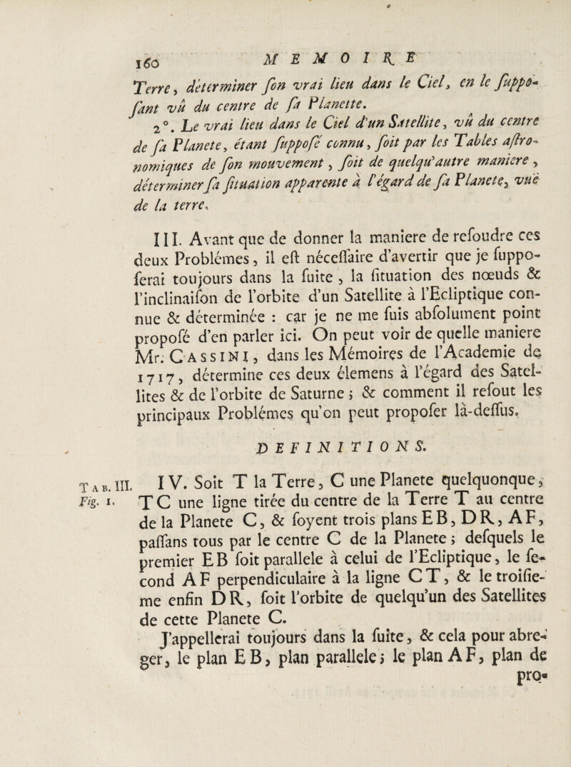 I(5o  MEMOIRE Terre, déterminer fon vrai lieu dans le Ciel, en le fuppo- faut vu du centre de fa P lunette. ^ 2°, Le vrai lieu dans le Ciel d'un Satellite, vu du centre de J'a Planete, étant fuppofé connu, foit par les Tables aftro- nomiqites de fon mouvement, foit de quelqu'autre maniéré, déterminerfa final ion apparente a l espar u de fa Planete^ vue de la terre.. 111. Avant que de donner la maniéré de refoudre ces deux Problèmes, il eft nécefiaire d’avertir que je fuppo- ferai toujours dans la fuite , la fituation des nœuds & l’inclinaifon de l’orbite d’un Satellite à l’Ecliptique con¬ nue & déterminée : car je ne me fuis abfolument point propofé d’en parler ici. On peut voir de quelle maniéré Mr. G A s s i NI, dans les Mémoires de l’Academie de 1717, détermine ces deux éiemens a l’egard aes Satel¬ lites & de l’orbite de Saturne ; & comment il refout les principaux Problèmes qu’on peut propofer là-delfus, DEFINI TI 0 N S. T a b. III. IV. Soit T la Terre, C une Planete quelquonque , Fis- J- TC une ligne tirée du centre de la Terre T au centre de la Planete C, & foyent trois plans EB, DR, AF, palfans tous par le centre C de la Planete ; defquels le premier E B foit parallèle à celui de l’Ecliptique, le fé¬ cond AF perpendiculaire à la ligne CT, & letroifie- me enfin D R, foit l’orbite de quelqu’un des Satellites de cette Planete C. J’appellerai toujours dans la fuite, & cela pour abré¬ ger, le plan EB, plan parallèle, le plan AF, plan de pro«