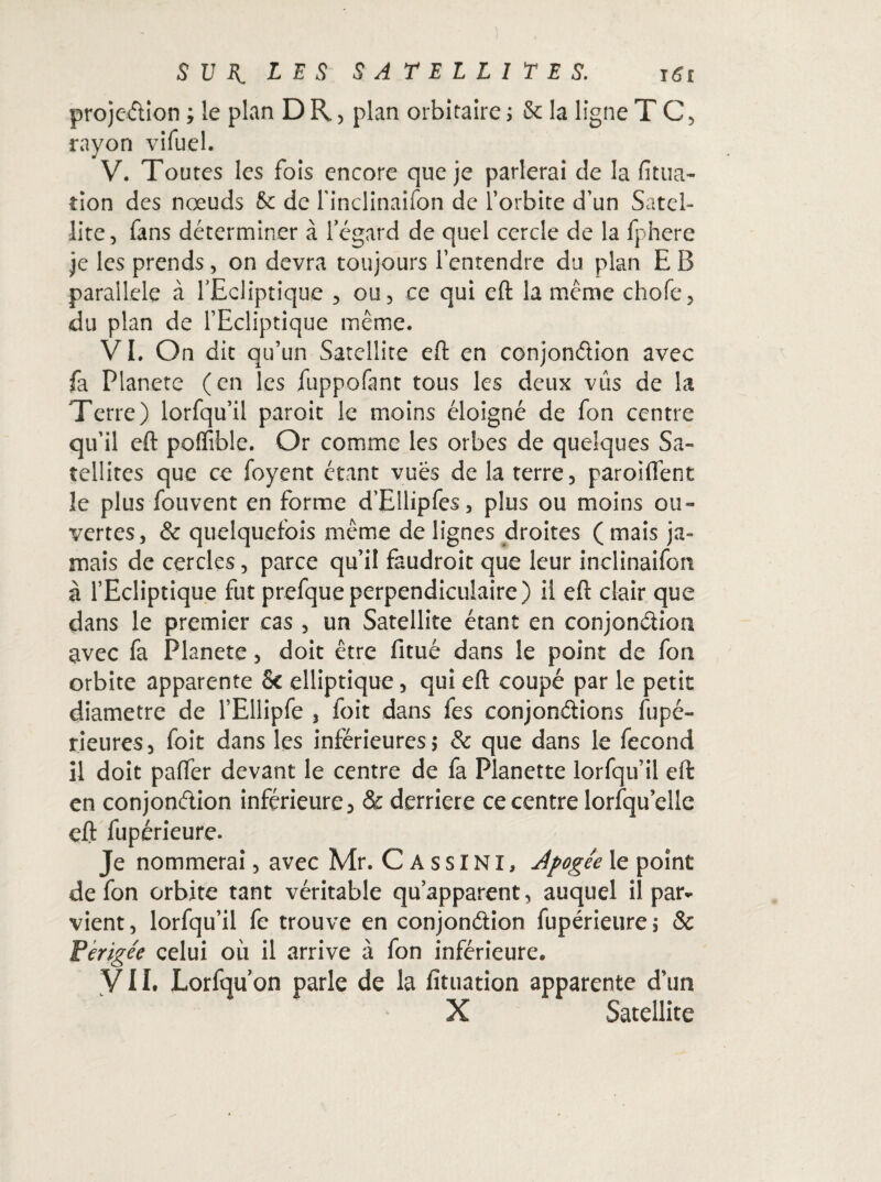 projection ; le plan D R , plan orbitaire ; 8c la ligne T C, rayon vifuel. V. Toutes les fois encore que je parlerai de la fitua- tion des noeuds 5c de l’inclinaifon de l’orbite d’un Satel¬ lite, fans déterminer à l’égard de quel cercle de la fphere je les prends, on devra toujours l’entendre du plan E B parallèle à l’Ecliptique , ou, ce qui eft la même chofe, du plan de l’Ecliptique même. VI. On dit qu’un Satellite eft en conjonction avec fa Planete (en les fuppofant tous les deux vus de la Terre) lorfqu’il paroit le moins éloigné de fon centre qu’il eft poffible. Or comme les orbes de quelques Sa¬ tellites que ce foyent étant vues de la terre, paroiffent le plus fou vent en forme d’Ellipfes, plus ou moins ou¬ vertes, & quelquefois même de lignes droites (mais ja¬ mais de cercles, parce qu’il faudroit que leur inclinaifon à l’Ecliptique fut prefqueperpendiculaire) il eft clair que dans le premier cas , un Satellite étant en conjonction avec fa Planete, doit être fitué dans le point de fon orbite apparente 8c elliptique, qui eft coupé par le petit diamètre de l’Ellipfe 3 foit dans fes conjonctions Supé¬ rieures, foit dans les inférieures; & que dans le fécond il doit palfer devant le centre de fa Planette lorfqu’il eft en conjonction inférieure 3 & derrière ce centre lorsqu’elle eft fupérieure. Je nommerai, avec Mr. C A s s INI, Apogée le point de fon orbite tant véritable qu’apparent, auquel il par¬ vient, lorfqu’il fe trouve en conjonction fupérieure; & Périgée celui où il arrive à fon inférieure. YII. Lorfquon parle de la fituation apparente d’un X Satellite