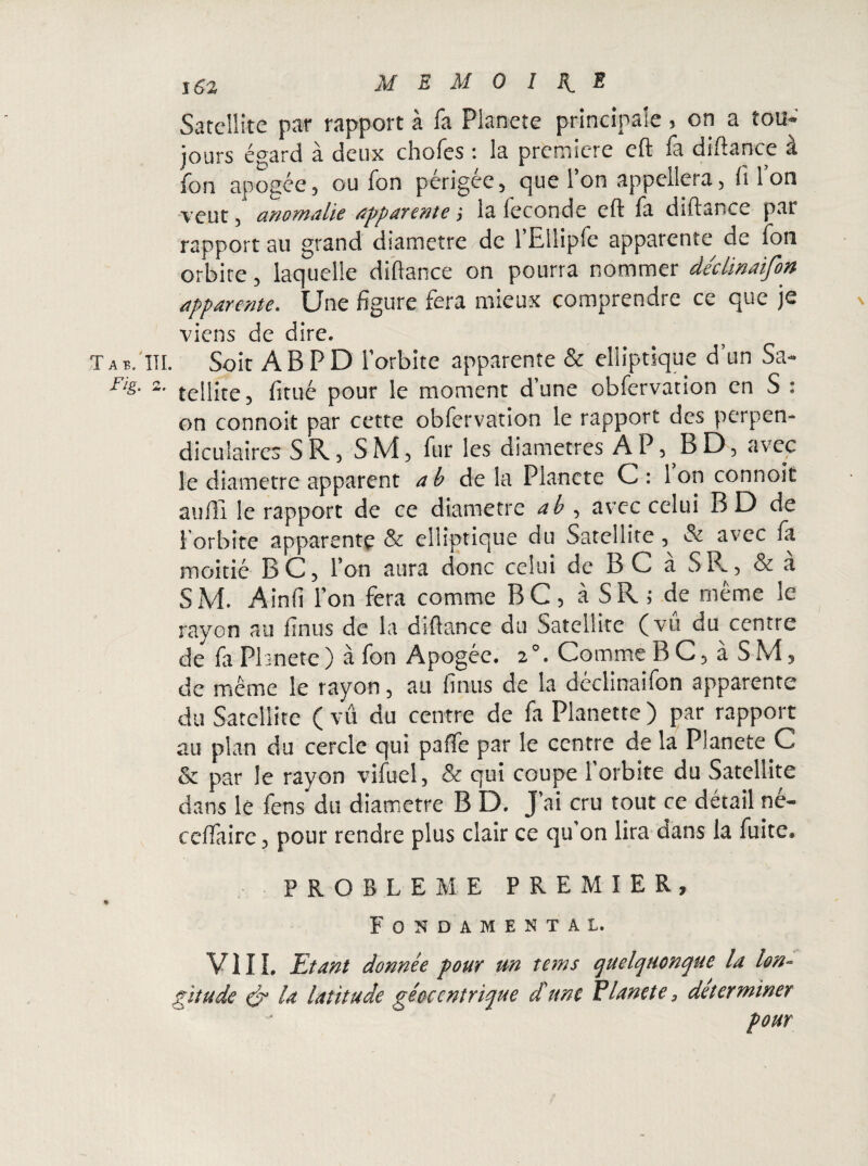 j 62 MEMOIRE Satellite pat rapport à fa Plane te principale 5 on a tou* jours égard à deux chofes : la première cft fa difîance a ion apogée5 ou fon périgée5 que Ton appellera, fi Ion veut, anomalie apparente j la fécondé cft fa dlftance par rapport au grand diamètre de l’Ellipfe apparente^ de fon orbite, laquelle difiance on pourra nommer déctinaifon apparente. Une figure fera mieux comprendre ce que je viens de dire. T a b. III. Soit AB PD l’orbite apparente & elliptique d’un Sa- As- 2- tellite, fitué pour le moment d’une obfervation en S : on connoit par cette obfervation le rapport des perpen¬ diculaires SR, SM, fur les diamètres AP, BD, avec le diamètre apparent a b delà Plancte C: Ion connoit aufli le rapport de ce diamètre a b , avec celui B D de 1 orbite apparente & elliptique du Satellite, & avec fa moitié BC, l’on aura donc celui de BC à SR, & à SM. Ainfi l’on fera comme BC, à SR ; de même le rayon au finus de la dsflance du Satellite (vu du centre de faPbnete) à fon Apogée. 2°. Comme B C, à SM, de même le rayon, au finus de la déclinaifon apparente du Satellite ( vû du centre de fa Planette ) par rapport au plan du cercle qui paffe par le centre de la Planete C & par le rayon vifuel, & qui coupe 1 orbite du Satellite dans le fens' du diamètre B D. J’ai cru tout ce détail né- ceffaire, pour rendre plus clair ce qu’on lira dans la fuite. PROBLEME PREMIER, Fondamental. VIII. Etant donnée pour un tems quelquonque la lon¬ gitude & la latitude géoccntrique d'une Planete, déterminer pour