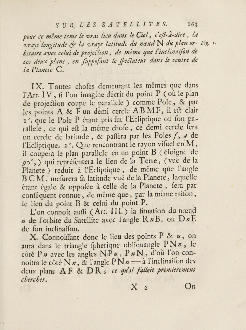 pour ce meme tems le vrai lieu dans le Ciel, c efl-a-dire , la vraje longitude (f la vraje latitude du noeud N du pian or- iîg. bit aire avec celui de projeiHon, de meme que l inclinaifon de ces deux plans , en fuppofant le (f éclateur dans le centre de la Flâne te C. \ . IX. Toutes choies demeurant les mêmes que dans l’Art. IV, fi i’on imagine décrit du point P (où le plan de projection coupe le parallèle ) comme Pôle, & par les points A & F un demi cercle AB MF, il eft clair i°. que le Pôle P étant pris fur l’Ecliptique ou fon pa¬ rallèle , ce qui eft la meme chofe, ce demi cercle lera tin cercle de latitude , & paffera par les Pôles /*, a de l’Ecliptique. 2 °. Que rencontrant le rayon vifuel en M, il coupera le plan parallèle en un point B ( éloigné de 5>o°,) qui repréfentera le lieu de la Terre, (vue de la Planete ) réduit à l’Ecliptique , de meme que 1 angle B C M, mefurera fa latitude vue de la Planete, laquelle étant égale & oppofée à celle de la Planete , fera par conféquent connue, de même que, par la meme raifon, le lieu du point B & celui du point P. L’on connoit aufifi ( Art. 11L ) la fituation du nœud n de lorbite du Satellite avec l’angle R^B, ou D#E de fon inclinaifon. X, Gonnoiffant donc le lieu des points P & on aura dans le triangle fpherique obliquangie PN^ , le côté P n avec les angles N P #, P^N, dou Ion con- noitra le côté N n, & l’angle PN» = à 1 inclinaifon des deux plans AF & DR J ce quil fallait premièrement chercher. X 2 On