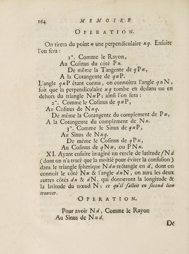 Operation. On tirera du point n une perpendiculaire nq. Enfuire l’on fera : 1°. Comme le Rayon, Au Cofinus du côté P». , . De même la Tangente de y P ny A la Cotangente de qn P. L’angle y# P étant connu, on connoitra 1 angle qnN, foit que la perpendiculaire nq tombe en dedans ou en dehors du triangle N»P; ainfi ion fera: 2°. Comme le Cofinus de qn P, Au Cofinus de N nq. De même la Cotangente du complément de P », A la Cotangente du complément de N». 3°. Comme le Sinus dey«P> Au Sinus de N» y. De même le Cofinus de qVn, Au Cofinus de q~Hny ou P N». XI. Ayant enfuite imaginé un cercle de latitude /N à (dont on n’a tracé que la moitié pour éviter la confufion ) dans le triangle fpherique ~Hdn re&angle en dy dont on connoit le côté N» & l’angle dnN, on aura les deux autres côtés dn & iN, qui donneront la longitude & la latitude du nœud N i ce qu'il falloit en fécond lie» trouver. Operation. Pour avoir N d, Comme le Rayon Au Sinus de Nnd,