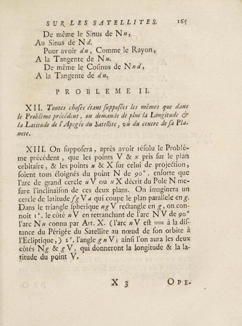 De même le Sinus de N^} Au Sinus de N d. Pour avoir dn, Comme le Rayon > A la Tangente de N». De même le Cofinus de N n d, A la Tangente de dn. PROBLEME IL XII. Toutes chofes étant fuppofées les memes que dans le 'Problème précédent, on demande de plus la. Longitude & la Latitude de [Apogée du Satellite > vu du centre de fa Pla¬ nète. XIII. On fuppofera, après avoir réfolu le Problè¬ me précédent, que les points V & x pris fur le plan orbitaire, & les points » & X fur celui de projeétion, foient tous éloignés du point N de çoa, enforte que l’arc de grand cercle uV ou xX décrit du Pôle N me- fure l’inclinaifon de ces deux plans. On imaginera un cercle de latitude/g- V a qui coupe le plan parallèle en g. Dans le triangle fpherique ng V redangle en g, on con- noit i°. le côté »V en retranchant de l’arc NV de 90° l’arc connu par Art. X. (l’arc «V eft = à la dis¬ tance du Périgée du Satellite au nœud de Ton orbite à l’Ecliptique, ) 1°. l’anglegn V; ainfi l’on aura les deux côtés & g V, qui donneront la longitude & la la¬ titude du point V» O P E-