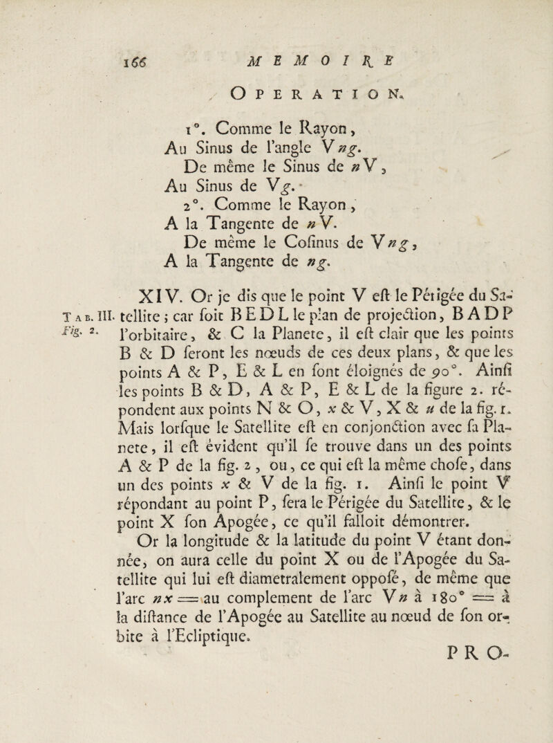 .Operation, i°. Comme le Rayon, Au Sinus de l’angle Vng. De même le Sinus de # V, Au Sinus de Vg*. • 20. Comme le Rayon, A la Tangente de nV. De même le Connus de Vng, A la Tangente de ng. XIV. Or je dis que le point V eft le Périgée du Sa» T a b. III. tellite ; car foit B E D L le plan de projection, B ADP i% 2. l’orbitaire, & C la Planete, il eft clair que les points B & D feront les noeuds de ces deux plans, & que les points A & P, E & L en font éloignés de po°. Ainfl les points B & D, A & P, E & L de la figure 2. ré¬ pondent aux points N & O, x & V, X & u de la fig.1* Mais lorfque le Satellite eft en conjonction avec fa Pla¬ nète , il eft évident qu’il fe trouve dans un des points A & P de la fig. 2 , ou, ce qui eft la même chofe, dans un des points x & V de la fig. 1. Ainfi le point V répondant au point P, fera le Périgée du Satellite, & le point X fon Apogée, ce qu’il falloit démontrer. Or la longitude & la latitude du point V étant don¬ née, on aura celle du point X ou de l’Apogée du Sa¬ tellite qui lui eft diamétralement oppofé, de même que l’arc nx = au complément de lare Vn à 18o° == à la diftance de l’Apogée au Satellite au nœud de fon or¬ bite à l'Ecliptique» P R O-