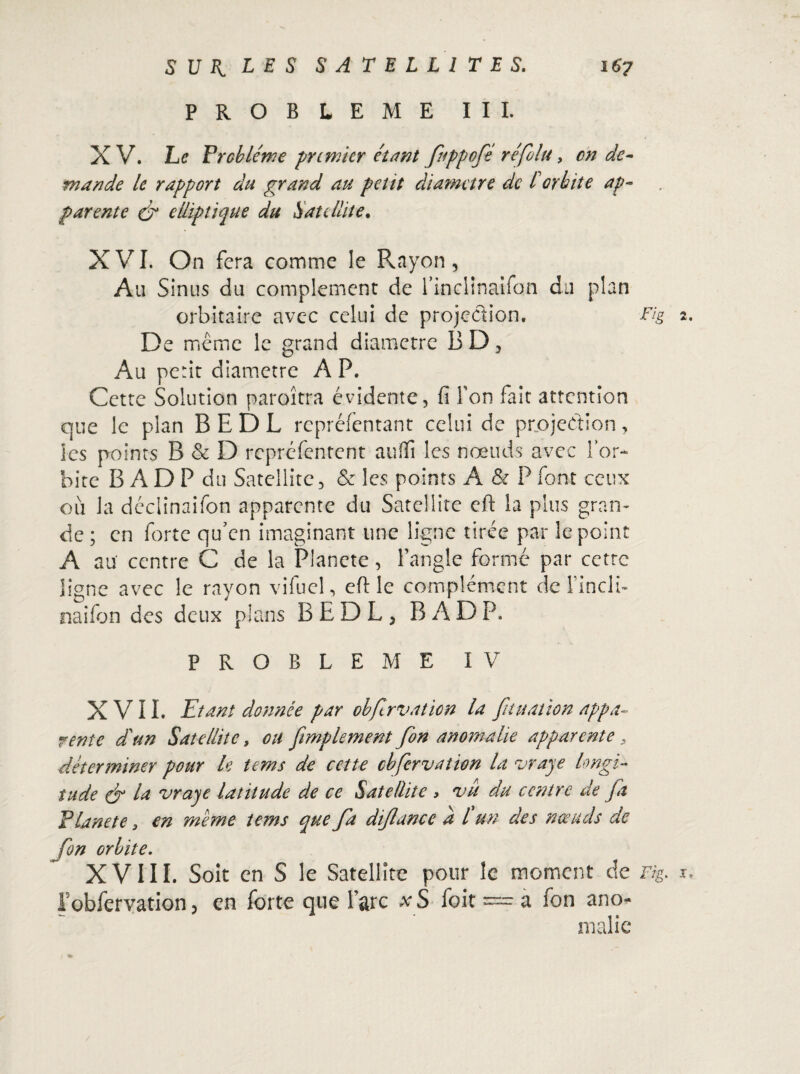 PROBLEME III. X V. Le Problème premier étant fuppofé refila, on de¬ mande le rapport du grand au petit diamètre de l orbite ap¬ parente & elliptique du Satellite. XVI. On fera comme le Rayon , Au Sinus du complément de l’inclinaifon du plan orbitaire avec celui de projection, Fig 2. De meme le grand diamètre BD, Au périt diamètre A P. Cette Solution paroîtra évidente, fi Ton fait attention que le plan B E D L repréfentant celui de projection, les points B & D repréfentent auffi les noeuds avec l’or¬ bite B A D P du Satellite, & les points A & P font ceux 011 la déciinaifon apparente du Satellite efi: la plus gran¬ de ; en forte qu'en imaginant une ligne tirée par le point A au centre C de la Plancte, fangle formé par cctrc ligne avec le rayon vifuel, efHe complément de FinclL naifon des deux plans BEDL, B AD P. PROBLEME IV XVII. Etant donnée par obfirvaticn la fit nation appa¬ rente d'un Satellite, ou fimplement fion anornalie apparente , déterminer pour le tems de cette cbfiervation la vraye longi¬ tude & la vraye latitude de ce Satellite > nju du centre de fit Planete 3 en meme tems que fa diflunce à l un des nœuds de fin orbite. XVIII. Soit en S le Satellite pour îc moment de Fig. x. robfervation > en forte que l’arc xS foit — a fon ano¬ malie