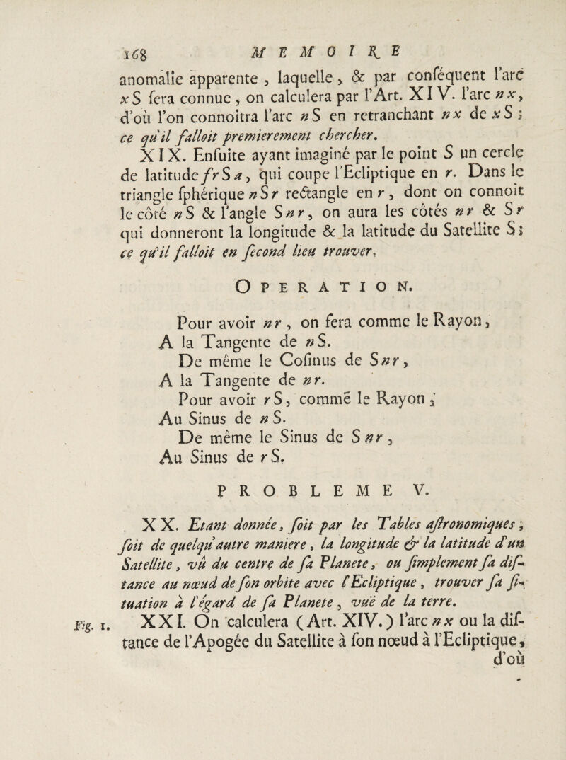 anomalie apparente , laquelle > & par conféqucnt lare xS fera connue > on calculera par l’Art. XIV. lare nx, doit l’on connoîtra l’arc nS en retranchant nx de xS s ce qü il falloir premièrement chercher. XIX. Enfuite ayant imaginé par le point S un cercle de latitudefrSa, qui coupe l'Ecliptique en r. Dans le triangle fphérique nSr reâangle en r 3 dont on connoïc le côté nS & langle Snr, on aura les côtés nr & Sr qui donneront la longitude & la latitude du Satellite Si çe quHl falloir en fécond lieu trouver, Operation. Pour avoir nr 5 on fera comme le Rayon 5 A la Tangente de #S. De même le Cofinus de Snr, A la Tangente de «r. Pour avoir r S, comme le Rayon 3 Au Sinus de n S. De même le Sinus de S nr 3 Au Sinus de r S. PROBLEME V. X X. Etant donnée, foit par les Tables agronomiques, foit de quelqtiautre maniéré , la longitude & la latitude d'un Satellite, vu du centre de fa Vianet e, ou finalement fa dif- tance au nœud de fon orbite avec /’Ecliptique , trouver fa tuation a tégard de fa Planete , vue de la terre. XXI. On calculera (Art. XIV. ) lare nx ou la dit tance de l’Apogée du Satellite à fon noeud à l’Ecliptique * d’où Fig. I.
