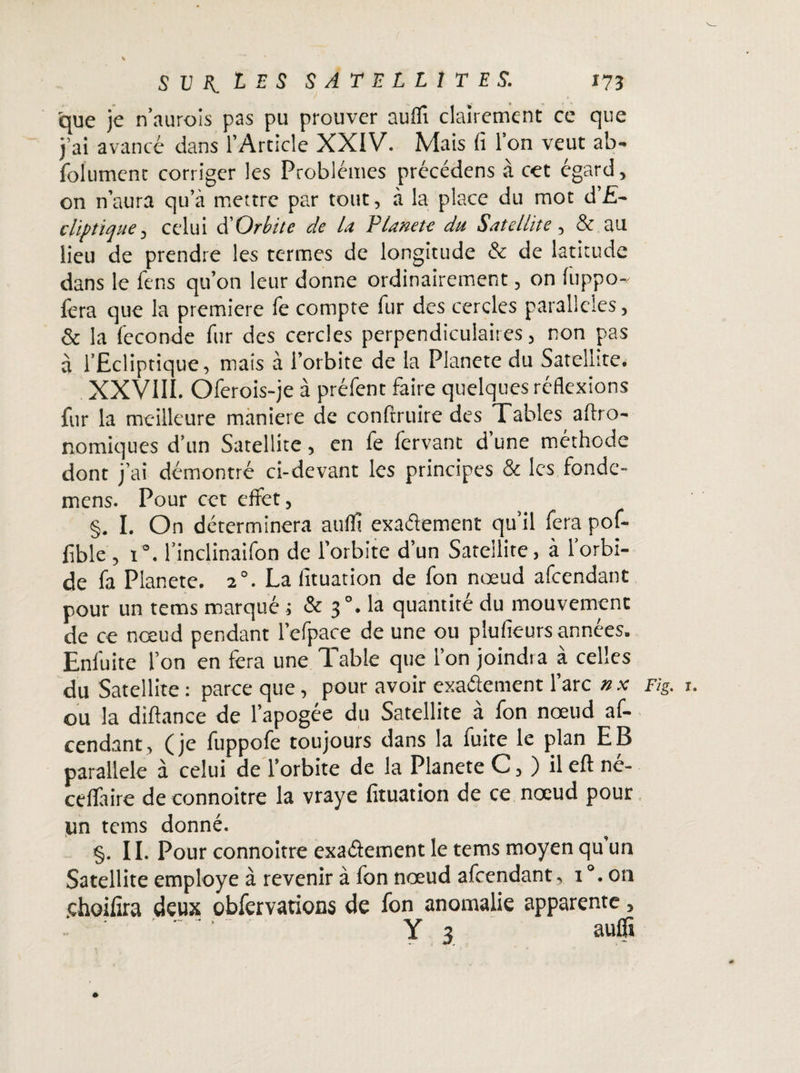 que je n’aurois pas pu prouver auflî clairement ce que j’ai avancé dans l’Article XXIV. Mais fi l’on veut ab- folumenc corriger les Problèmes précédens à cet égard, on n’aura qu’à mettre par tout, à la place du mot d’£- clif tique, celui d’Orbite de la Planète du Satellite , & au lieu de prendre les termes de longitude & de latitude dans le fens qu’on leur donne ordinairement, on luppo- fera que la première fe compte fur des cercles parallèles, & la leconde fur des cercles perpendiculaires, non pas à l’Ecliptique, mais à l’orbite de la Planete du Satellite. XXVIII. Oferois-je à préfent faire quelques réflexions fur la meilleure maniéré de confiruire des Tables aflro- nomiques d’un Satellite, en fe fervant d une méthode dont j’ai démontré ci-devant les principes & les fondc- mens. Pour cet effet, §. I. On déterminera auflt exactement qu’il fera pof- lible , i°. l’inclinaifon de l’orbite d’un Satellite, à l’orbi- de fa Planete. 20. La fituation de fon nœud afeendant pour un tems marqué ; & 30. la quantité du mouvemenc de ce nœud pendant l’efpace de une ou plufieurs années. Enfuite l’on en fera une T.able que l’on joindra a celles du Satellite: parce que, pour avoir exactement l’arc nx Fig. r. ou la diftance de l’apogée du Satellite à fon nœud af¬ eendant, (je fuppofe toujours dans la fuite le plan EB parallèle à celui de l’orbite de la Planete C, ) il eft né- ceffaire de connoitre la vraye fituation de ce nœud pour un tems donné. §. II. Pour connoitre exactement le tems moyen qu’un Satellite employé à revenir à fon nœud afeendant, 1 °. on choifira deux obfervations de fon anomalie apparente, ‘ .' ' Y 3 aulfi &