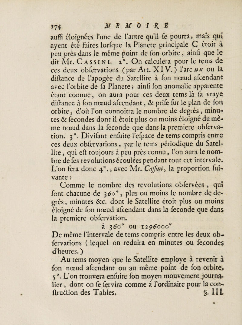 auflî éloignées Tune de l'autre qu’il Te pourra, maïs qiu ayent été faites lorfque la Pianete principale C etoit à peu près dans le même point de fon orbite , aintï que le dit Mr. GassinI. 20. On calculera pour le tems de ces deux obfervations (par Art. X1V. ) farcnx ou la diftance de lapogée du Satellite à fon nœud afcendant avec lorbite de fà Pianete > ainii fon anomalie apparente étant connue, on aura pour ces deux tems là fa vraye diftance à fon nœud afcendant, & prife fur le plan de fon orbite, d’où l’on connoitra le nombre de degrés, minu¬ tes & fécondés dont il étoit plus ou moins éloigné du mê¬ me nœud dans la fécondé que dans la première obferva- tion. 30. Divifant enfuite lefpace de tems compris entre ces deux obfervations, par le tems périodique du Satel¬ lite , qui eft toujours à peu près connu, Ton aura le nom¬ bre defes révolutions écoulées pendant tout cet intervale. L’on fera donc 4°., avec Mr. la proportion fui- vante : Comme le nombre des révolutions obfervées , qui font chacune de 3 <5o°, plus ou moins le nombre de de¬ grés , minutes &c. dont le Satellite étoit plus ou moins éloigné de fon nœud afcendant dans la fécondé que dans la première obfervation. à 360° ou 1296000* De même l’intervale de tems compris entre les deux ob¬ fervations ( lequel on réduira en minutes ou fécondés d'heures. ) ^ Au tems moyen que le Satellite employé à revenir à fon nœud afcendant ou au même point de fon orbite. 50. L’on trouvera enfuite fon moyen mouvement journa¬ lier , dont on fe fervira comme à l'ordinaire pour la con- ftruétion des Tables, §. III.