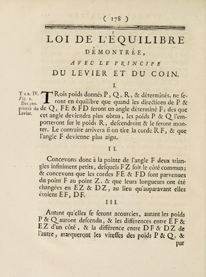 LOI DE L’EQUILIBRE DEMONTREE, AVEC LE PRINCIPE DU LEVIER ET DU COIN. I. J A IVt 'T* Rois poids donnés P, Q, R, & déterminés, ne fe- bespro- -*■ ront en équilibre que quand les directions de P & prietés du de Q, F E & F D feront un angle déterminé F ; dès que evier' cet angle deviendra plus obtus, les poids P & a l’em- porteront fur le poids R, defeendront & le feront mon¬ ter. Le contraire arrivera fi on tire la corde R F, & que l’angle F devienne plus aigu. I I. Concevons donc à la pointe de l’angle F deux trian¬ gles infiniment petits, defquels F Z foit le côté commun; & concevons que les cordes FE & FD font parvenues du point F au point Z, & que leurs longueurs ont été changées en EZ & DZ, au lieu qu’auparavant elles étoient EF, DF. I 11. Autant quelles fe feront acourcies, autant les poids P & Q_auront defeendu, & les différences entre EF 8c E Z d’un côté , & la différence entre D F & D Z de i autre, marqueront les viteffes des poids P & d, & par