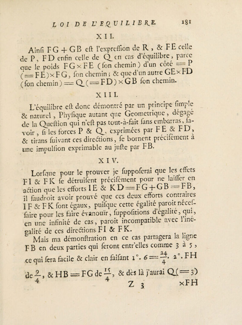 X I I. Ainfi F G + G B eft l’expreflîon de R , & FE celle de P, FD enfin celle de Q_en cas d équilibré, parce que le poids F G x F E ( fon chemin ) d’un côté == 1 (__FE)xFG> Fon chemin ; & que d’un autre Ghx HJ ( fon chemin ) = Q_ ( = F D ) x G B fon chemin. XIII. L eouilibre eft donc démontré par un principe (impie & naturel, Phyfique autant que Géométrique, dégage de la Queftion qui n’eft pas tout-à-fait Fans embarras .la¬ voir , Fi les forces P & Q_, exprimées par FE & FD, & tirans fuivant ces directions, Fe bornent préciiement a une impulfion exprimable au jufte par F B. X I V. Lorfque pour le prouver je fuppoferai que les effets FI & F K fe détruifent précifément pour ne laiffer en aftion que les efforts IE & KD = FG + GB = FB, il faudroit avoir prouvé que ces deux efforts contraires 1F & F K Font égaux , puifque cette égalité paroit necei- faire pour les faire évanouir, Fuppofitions d égalité, qui, en une infinité de cas, paroit incompatible avec 1 iné¬ galité de ces directions FI & F K. Mais ma démonftration en ce cas partagera la ligne F B en deux parties qui feront entr’elles comme 3 a 5 , ce qui fera facile & clair en faifant 1 • é- 2 . FH àe2-t &HB — FGde & dès là j’aurai QI —3) 4 Z 3 *FH