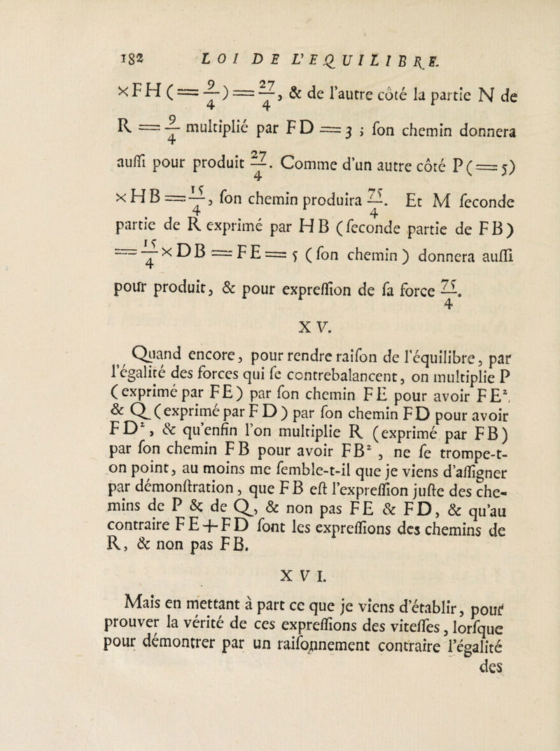 k F H ( = & de l’autre coté la partie N de O R = — multiplie par F D = 3 ; Ton chemin donnera auffi pour produit Comme d’un autre côté P ( = 5) x H B fon chemin produira —. Et M fécondé 4 4 partie de R exprimé par H B ( fécondé partie de F B ) = — x D B = F E = 3 ( fon chemin ) donnera auffi pour produit , & pour expreflion de fa force —. w Qi'and encore, pour rendre raifon de l’équilibre, par 1 égalité des forces qui le contrebalancent, on multiplie P (exprimé par FE) par fon chemin FE pour avoir F Eh & Q_ ( exprimé par F D ) par fon chemin FD pour avoir FD% & qu’enfin l’on multiplie R (exprimé par FB) par fon chemin F B pour avoir FB2 , ne le trompe* t- on point, au moins me femble-t-il que je viens d’afligner par démonftration, que F B eft l’expreffion jufte des che¬ mins de P & de Q_, & non pas FE & FD, & qu’au contraire FE-f-FD font les expreflions des chemins de R, & non pas F B. XVI. Mais en mettant à part ce que je viens d’établir, pour prouver la vérité de ces expreflions des viteflës, lorfque pour démontrer par un raifopnement contraire l’égalité des