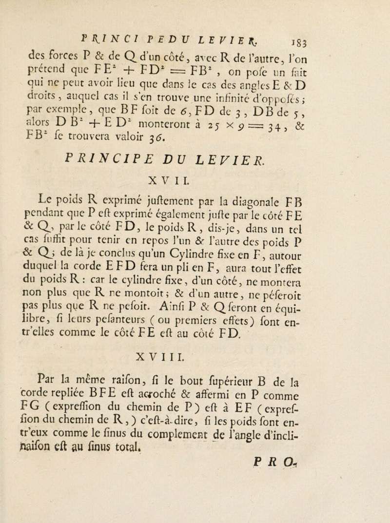 PiII N CI P E D U LEVIER. ig3 des forces P & de Q d’un côté, avec R de l’autre, l’on prétend que FE2 + FD2 = FB2 , on pofe un fait qui ne peut avoir lieu que dans le cas des angles E &D droits , auquel cas il s’en trouve une infinité d’oppqfés ; par exemple, queBFfoit de 5, F D de 3 , DBde 5, alors D B2 + E D2 monteront 325x9 = 34 5 & F B2 fe trouvera valoir 36. PRINCIPE DU LEVIER. XV IL Le poids R exprimé juftement par la diagonale F B pendant que P eft exprimé également jufte par le côté FE & pat le cote FD, le poids R, dis-je, dans un tel cas fuffit pour tenir en repos l’un &■ l’autre des poids P & Qj de là je conclus qu un Cylindre fixe en F, autour duquel la corde E FD fera un pli en F, aura tout l’effet du poids R : car le cylindre fixe, d un cote, ne montera non plus que R ne montoit; & d’un autre, ne péferoit pas plus que R ne pefoit. A in fi P & Q feront en équi¬ libre, fi leurs pefanteurs (ou premiers effets) font en- tr’elies comme le côté F E eft au côté FD. XVIII. Par la même raifon, fi le bout fupérieur B de la corde repliée B F E eft acroché & affermi en P comme F G ( expreffion du chemin de P ) eft à E F ( expref- fion du chemin de R, ) c’eft-à-dire, fi les poids font en- w’eux comme le finus du complément de l’angle d’incli- naifon eft au finus total.