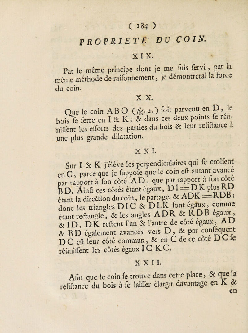 ( 134 ) PROPRIETE’ DU COIN. X I x. Par le même principe dont je me fuis fervi, par la même méthode de rayonnement , je démontrerai la force du coin. v X X. Que le coin AB O (fig- 2-) Toit parvenu en D, le bois fe ferre en I & K; & dans ces deux points fe réu¬ nifient les efforts des parties du bois & leur rehftance a une plus grande dilatation. XXI. Sur I & K jeléve les perpendiculaires qui fe croifent en C, parce que je fuppofe que le coin eft autant avance par rapport à fon côté AD, que par rapport a fon cote B D. Ainfi ces côtés étant égaux, D i ==DK. plusRD étant la dîreétion du coin, le partage, & ADK = KUK : donc les triangles DI C & DLK font égaux, comme étant rectangle, & les angles ADR & RDB égaux, & 1D, DK reftent l’un & l’autre de cote égaux, A U & BD également avancés vers D, & par confequent D C eft leur côté commun, & en C de ce cote D C, ie réiinifïent les cotes égaux IC K C. XXII. Afin que le coin fe trouve dans cette place, & que la refiftance du bois à fe lailfer élargir davantage en K & en /