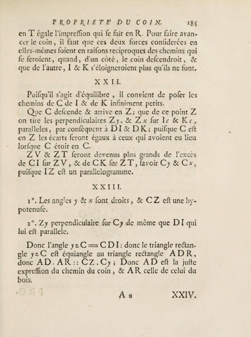 THOP^IETE^ DU COIN. ig> en T égale l’impreflîon qui fe fait en R. Pour faire avan¬ cer le coin , il faut que ces deux forces confiderées en elles-mêmes foient en raifons réciproques des chemins qui fe feroient, quand, d’un côté, le coin defeendroit, & que de l’autre, I & K s’éloigneroient plus qu’ils ne font, XXII. Puifqu’il s’agit d’équilibre , il convient de pofer les chemins de C de I & de K infiniment petits. Que C defeende & arrive en Z; que de ce point Z on tire les perpendiculaires Z y y & Z x fur le 6c Kr, parallèles, par c-onféquent à DI & DK; puifque C eft en Z les écarts feront égaux à ceux qui avoient eu lieu lorfque C étoit en C. ZV & Z T feront devenus plus grands de l’excès de CI fur Z V, & de C K far ZT, fa voir Cj & C x 3 puifque IZ eft un parallélogramme. XXIII. î\ Les angles y & * font droits, & C Z eft une hy- potenufe. 20. Z y perpendiculaire fur C y de même que DI qui lui eft parallèle. Donc l’angle y z C = GDI: donc le triangle reétan- gle y z C eft équiangle au triangle reêlangle ADR, donc A D • A R : : C Z . C y i Donc A D eft la jufte expreflion du chemin du coin , & A R celle de celui du bois. - •’* : - A s XXIV.