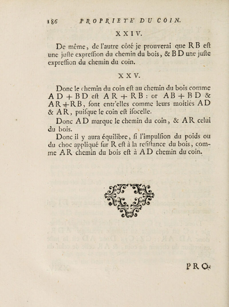 XXIV. De même, de l’autre côté je prouverai que R B eft une jufte expreffion du chemin du bois, & B D une jufte expreftîon du chemin du coin. X X V. Donc le chemin du coin eft au chemin du bois comme AD + BDell A R 4- R B : or AB + RD & AR+RB, font entr’elles comme leurs moitiés AD & ARj puifque le coin eft ifocelle. Donc A D marque le chemin du coin, & A R celui du bois. '* Donc il y aura équilibre, fi l’impulfion du poids ou du choc appliqué fur R eft à la refîftance du bois, com¬ me A R chemin du bois eft à A D chemin du coin.