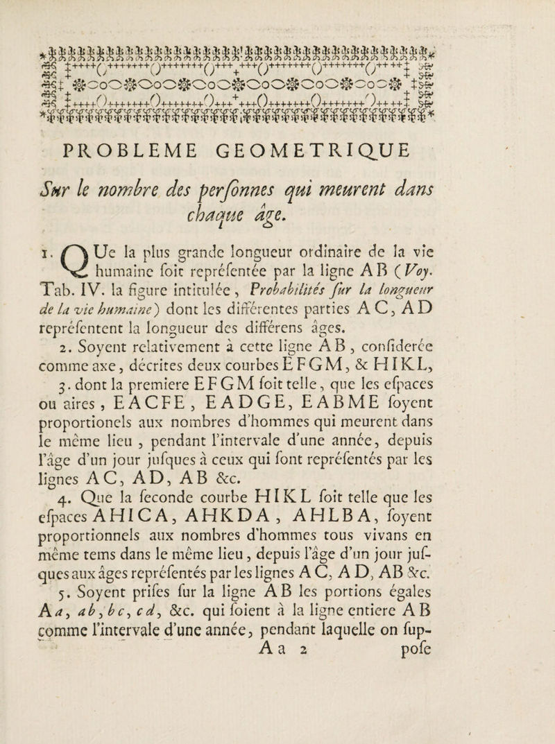 PROBLEME GEOMETRIQUE Sur le nombre des perfbnnes qui meurent dans chaque aie. I o ï. f~\ Ue la plus grande longueur ordinaire de la vie humaine foie repréfentée par la ligne A B ( Voy. Tab. IV. la figure intitulée , Probabilités fur la longueur de la vie humaine') dont les differentes parties AC3 AD repréfentent la longueur des différens âges. 2. Soyent relativement à cette ligne AB 5 confiderée comme axe 3 décrites deux courbes E F G M, & HIK L3 3. dont la première E F G M foit telle, que les efpaces ou aires , EACFE5 EADGE, EABME foyent proportionels aux nombres d’hommes qui meurent dans le même lieu 5 pendant l’intervale d’une année5 depuis l’âge d’un jour jufques à ceux qui font repréfentés par les lignes AC, AD? AB &c. 4. Que la fécondé courbe HIK L foit telle que les efpaces AHICA, AHKDA , AHLB A, foyent proportionnels aux nombres d'hommes tous vivans en même tems dans le même lieu, depuis l’âge d’un jour juf¬ ques aux âges repréfentés par les lignes AC, AD, AB &c. 5. Soyent prifes fur la ligne AB les portions égales A a y ah c d , &c. qui foient â la ligne entière A B comme rintervale dune année, pendant laquelle on fup-
