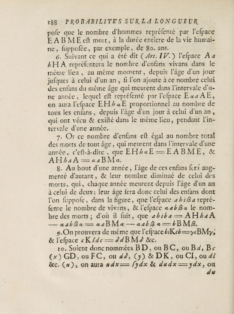 îg§ PROBABILITES SUFVLA LONGUEUR.. pofe que le nombre d’hommes repréfenté par l’efpace EABMEcft mort, à la durée entière de la vie humai¬ ne, fuppofce, par exemple, de 80. ans. 6. Suivant ce qui a été dit (Art, IV. ) l’efpace A a h H A repréfentera le nombre d’enfans vivans dans le même lieu , au même moment, depuis lage d’un jour jufques à celui d’un an , fi Ton ajoute à ce nombre celui des enfans du même âge qui meurent dans Eintervale d’u¬ ne année, lequel eft repréfenté par l’efpace E^AE, on aura l'efpace EH^«iE proportionnel au nombre de tous les enfans, depuis 1 âge d’un jour à celui d’un an , qui ont vécu & exifté dans le même lieu, pendant l’in- tervale d’une année. 7. Or ce nombre denfans eft égal au nombre total des morts de tout âge, qui meurent dans l’intervale d’une année, c’cft-à-dire , que EEdé^E = E A B M E, & A El h a A = et a B M g. Au bout d’une année, l’âge de ces enfans fera aug¬ menté d’autant, & leur nombre diminué de celui des morts, qui, chaque année meurent depuis l’âge d’un an à celui de deux; leur âge fera donc celui des enfans dont Ton fuppofe, dans la figure, que l’efpace ahida repré¬ fente le nombre de vivans, & l’efpace ctabdet le nom¬ bre des morts ; d’où il fuît, que ah ib a = AVih a A —— et a b d et = a a B M et — et a b d et = b B M /3. p,On prouvera de même que EefpaceMCcé—ycBMy* & fefpace cY^ldc ddV> M d &c. io. Soient donc nommées BD, ouBC, ou B^, Br (*) GD, ou FC, ou (y) & DK, ou CI, ou dl &c. (&), on aura udxz=. fydx & dudx=.ydx > ou