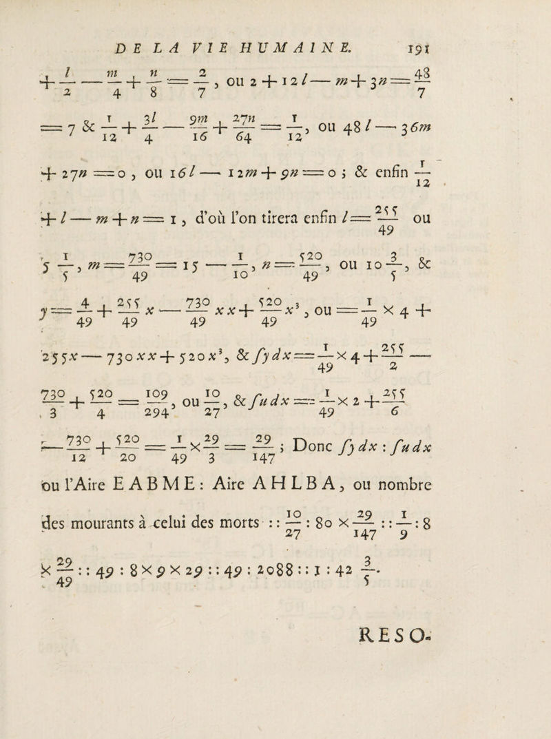 I 7)1 f H -*- 4 8 7 & — + — ' 12 4 2 . / i 48 7 3 7 , 27H I n , + -f- = —) ou 48 l—'3 6m 16 64 12 3 4~ 27# = 0 5 ou 161 —• 1 im 4- 9n = o i & enfin — 12 • ~ 2 c c 4- / — + n = x, d’où l’on tirera enfin /= —- ou ' 49 s —■> w 5 730 49 15 10 Ç20 3 n n—--—3 ou 10“3 ce 49 5 à.+ 'Ulx 49 49 21? XX+ 3 ou 49 49 49 X 4 “H 2 J ^.V-730 ,V.V+ 52O & /> ^AT= — X 4 4- H? 49 2 230 + Ç20 = 109 5 ou IO J&/^X > 3 294 27 1 , ~X 2 ~j-— 49 6 ^730 iao==j.x£9== 29 Donc/^x:/^* 12 20 49 3 H7 ou l’Aire E A B M E : Aire AHLBA, ou nombre des mourants à celui des morts : : — : 80 x — : : — : 8 27 147 9 X : 49 : 8 X 9 X 29 : : 49 : 2088 : : J : 42 RESQ-