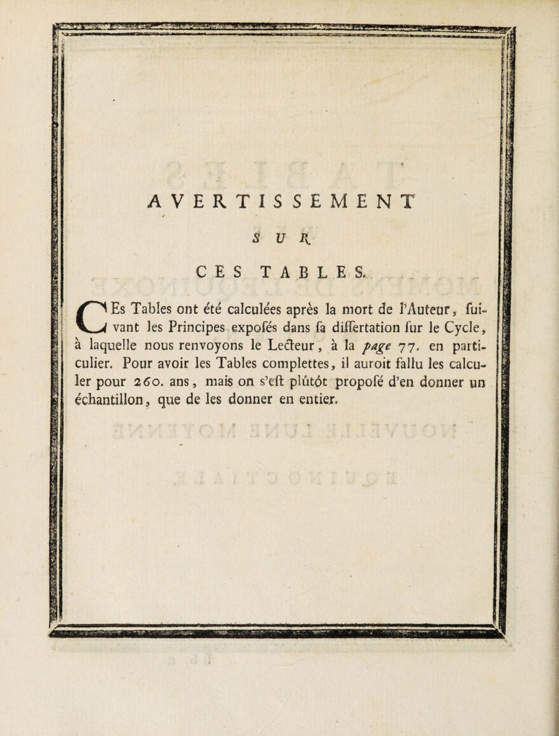 js g l i ' AVERTISSEMEN S u H. ES TABLES, CEs Tables ont été calculées après la mort de Mutent, fui- vant les Principes expofés dans fa differtation fur le Cycle, à laquelle nous renvoyons le Lecteur, à la page 77. en parti¬ culier, Pour avoir les Tables complettes, il auroit fallu les calcu¬ ler pour 260. ans, mais on s’eft plutôt propofé d’en donner un