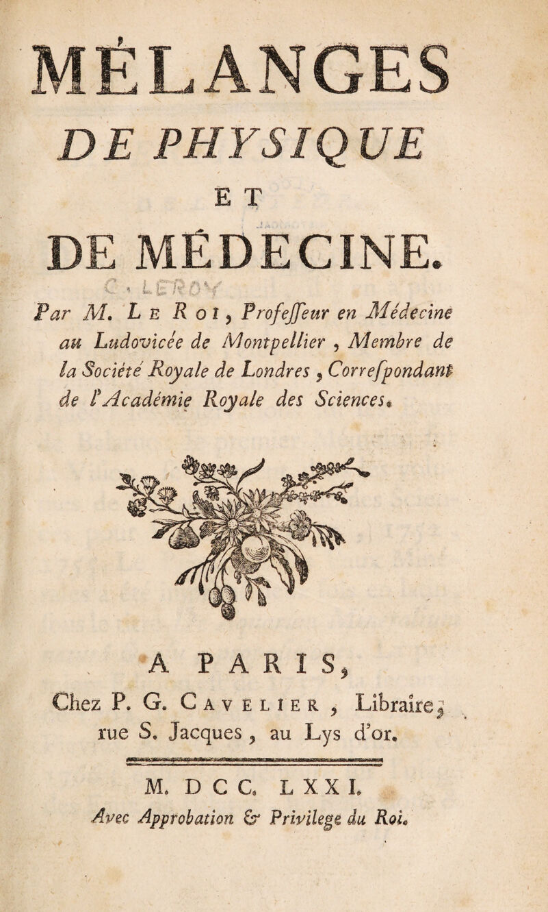 DE PHYSIQUE E T DE MÉDECINE. C i LSRO^f Par M, Le R o î ? Profejfeur en Médecine au Ludovicée de Montpellier , Membre de la Société Royale de Londres , Correfpondant de L Académie Royale des Sciences* A PARIS, Chez P. G. Cav elîer , Libraire^ rue S, Jacques , au Lys d'or. M. D C G L XXL Apec Approbation & Privilège du RoL