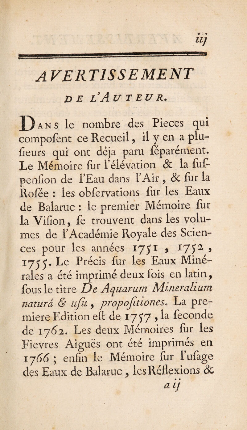 Il] AVERTISSEMENT DE L’AU T EU R. Dans le nombre des Pièces qui compofent ce Recueil, il y en a plu- fieurs qui ont déjà paru féparément. Le Mémoire fur l’élévation & la fuf- penfion de l’Eau dans 1 Air , & fur la Rofée : les obfervations fur les Eaux de Balaruc : le premier Mémoire fur la Villon, fe trouvent dans les volu¬ mes de l’Académie Royale des Scien¬ ces pour les années 175I > I752> I7jy. Le Précis fur les Eaux Miné¬ rales a été imprimé deux fois en latin, fous le titre De Aquarum Miner ah uni naturâ & ufu, propojîtiones. La pre¬ mière Edition eft de 1757 , la fécondé de 1762. Les deux Mémoires fur les Fièvres Aiguës ont été imprimés en 1 y66 ; enfin le Mémoire fur lufàge des Eaux de Balaruc , les Réflexions & aij
