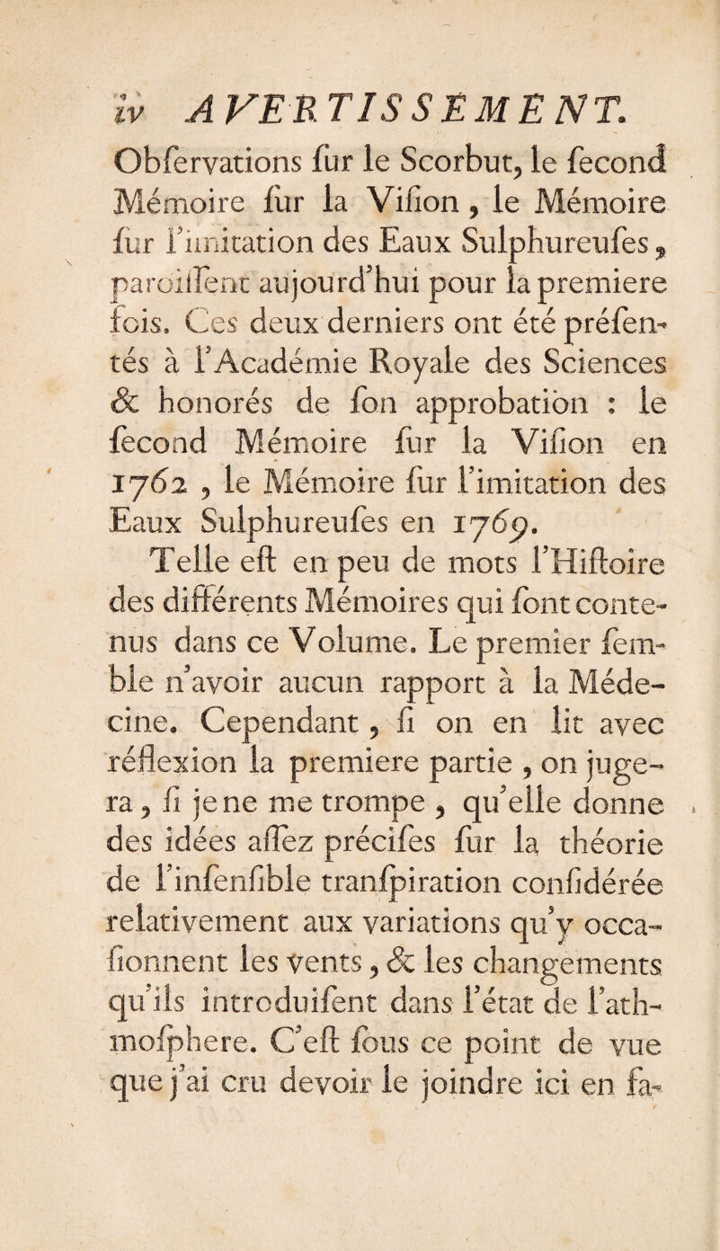 iv .A VER TISSEMENT. Obfervations fur le Scorbut, le fécond Mémoire fur la Vilîon , le Mémoire fur f imitation des Eaux Sulphureufes, paroillent aujourd’hui pour la première lois. Ces deux derniers ont été préfen- tés à l’Académie Royale des Sciences & honorés de fon approbation : le fécond Mémoire fur la Villon en 1762 , le Mémoire fur l’imitation des Eaux Sulphureufes en 176p. Telle eft en peu de mots l’Hiftoire des différents Mémoires qui font conte¬ nus dans ce Volume. Le premier fem- ble n’avoir aucun rapport à la Méde¬ cine. Cependant, fi on en lit avec réflexion la première partie , on juge¬ ra , fi je ne me trompe , qu’elle donne des idées aflez précifes fur la théorie de l’infenfible tranfpiration confidérée relativement aux variations qu’y occa- fionnent les vents, & les changements qu'ils introduifent dans l’état de l’ath- mofphere. C’eft fous ce point de vue que j’ai cru devoir le joindre ici en fa-