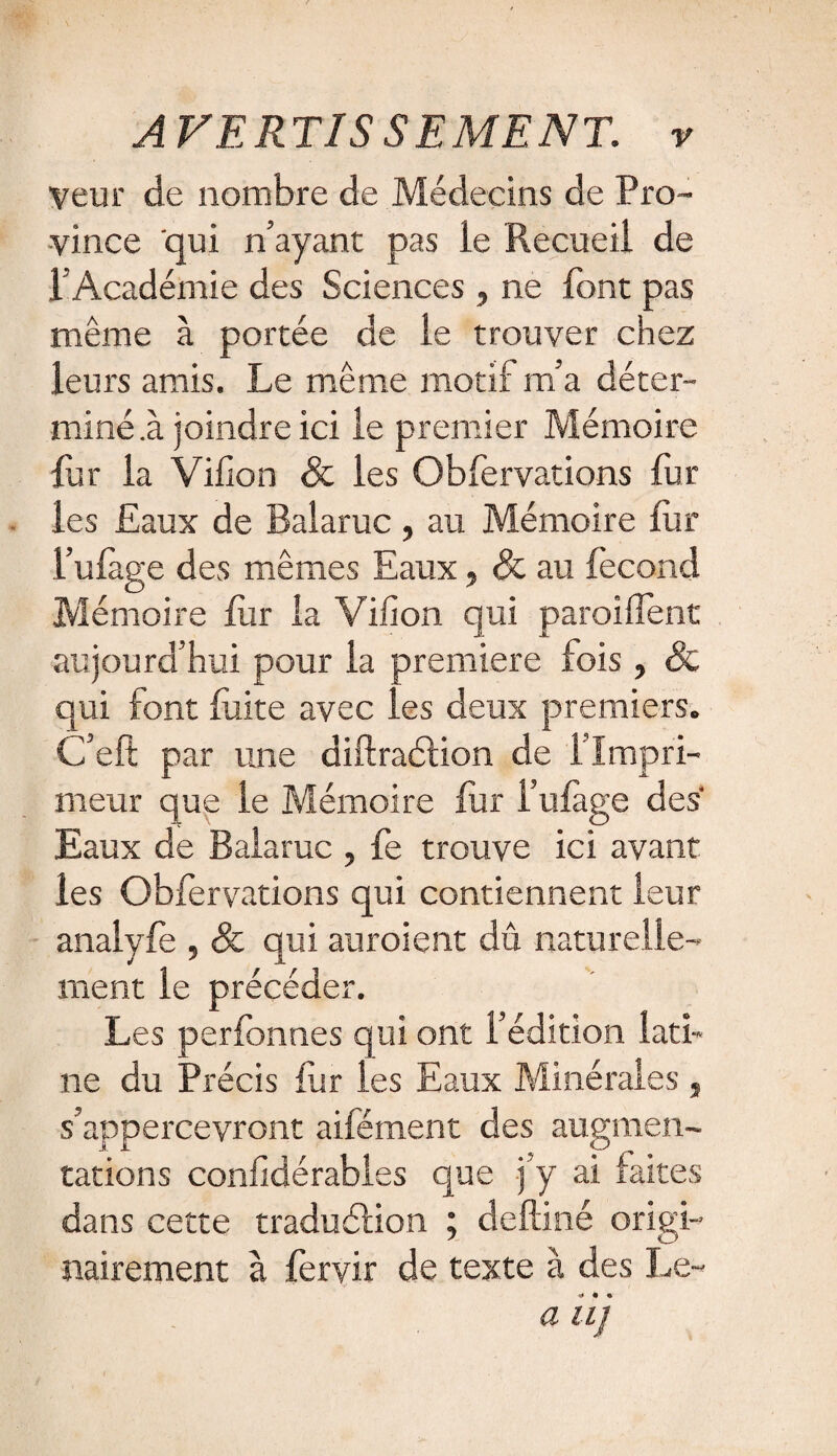 Veur de nombre de Médecins de Pro¬ vince qui n’ayant pas le Recueil de l' Académie des Sciences , ne font pas même à portée de le trouver chez leurs amis. Le même motif m’a déter¬ miné .à joindre ici le premier Mémoire far la Villon & les Oblervations fur les Eaux de Balaruc, au Mémoire fur l’ufage des mêmes Eaux, & au fécond Mémoire fiir la Villon qui parodient aujourd’hui pour la première fois , & qui font fuite avec les deux premiers. C’ell par une diftraélion de 1 Impri¬ meur que le Mémoire fur l’ufage des Eaux de Balaruc , fe trouve ici avant les Obfervations qui contiennent leur analyfe , & qui auroient dû naturelle¬ ment le précéder. Les perlbnnes qui ont l’édition lati¬ ne du Précis fur les Eaux Minérales„ s’appercevront aifément des augmen¬ tations conlidérables que j’y ai faites dans cette traduélion ; deftiné origi¬ nairement à fervir de texte à des Le- a iij