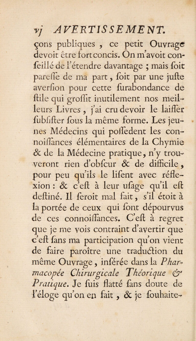 I vj AVERTISSEMENT, çons publiques , ce petit Ouvrage devoir être fort concis. On m’avoit con- feillé de l’étendre davantage ; mais fbit pare fie de ma part, foit par une jufte averfion pour cette furabondance de ftile qui grofîit inutilement nos meil¬ leurs Livres , j’ai cru devoir le laifler fiibfjfter fous la même forme. Les jeu¬ nes Médecins qui pofledent les con- noiflânces élémentaires de la Chymie & de la Médecine pratique, n’y trou¬ veront rien d’obfcur & de difficile, pour peu qu’ils le lifent avec réfle¬ xion : & c’eft à leur ulàge qu’il eft deftiné. Il ferait mal fait, s’il étoit à la portée de ceux qui font dépourvus de ces connoillànces. C’eft: à regret que je me vois contraint d’avertir que c’eft fans ma participation qu’on vient de faire paraître une traduction du même Ouvrage, inférée dans la Phar¬ macopée Chirurgicale Théorique & Pratique. Je fuis flatté fans doute de l’éloge qu’on en fait, & je fouhaite-