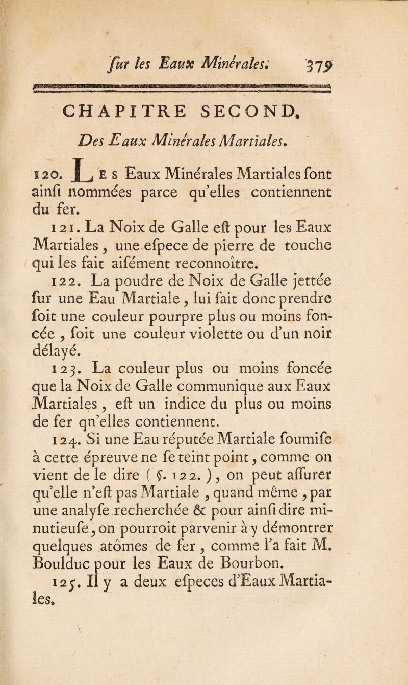 CHAPITRE SECOND. Des Eaux Minérales Martiales. 120. L E s Eaux Minérales Martiales font ainfi nommées parce qu’elles contiennent du fer. 121. La Noix de Galle eft pour les Eaux Martiales 5 une efpece de pierre de touche qui les fait aifément reconnoître. 122. La poudre de Noix de Galle jettée fur une Eau Martiale ? lui fait donc prendre foit une couleur pourpre plus ou moins fon¬ cée , foit une couleur violette ou d’un noir délayé. 123. La couleur plus ou moins foncée que la Noix de Galle communique aux Eaux Martiales , eft un indice du plus ou moins de fer qn’elles contiennent. 124. Si une Eau réputée Martiale foumife à cette épreuve ne fe teint point, comme on vient de le dire ( §. 122. ), on peut affurer qu’elle n’eft pas Martiale > quand même ? par une analyfe recherchée & pour ainfidire mi- nutieufe^on pourroit parvenir à y démontrer quelques atomes de fer ^ comme l’a fait M. Boulduc pour les Eaux de Bourbon. 12c, Il y a deux efpeces d’Eaux Martia¬ les.
