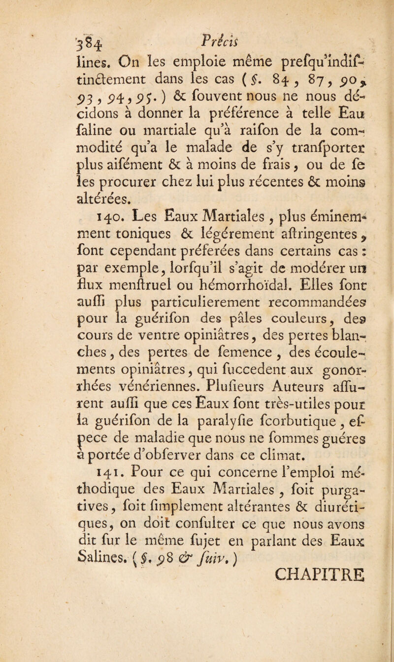 Unes. On ïes emploie même prefqu'indif- tinftement dans les cas ( §. 84 , 87, 90 % 93 1 94:9 9î* ) & fou vent nous ne nous dé¬ cidons à donner la préférence à telle Eau faline ou martiale qu'à raifon de la com¬ modité qu'a le malade de s'y tranfportet plus aifément & à moins de frais, ou de fe les procurer chez lui plus récentes & moins altérées. 140. Les Eaux Martiales, plus éminem* ment toniques & légèrement aftringentes ^ font cependant préférées dans certains cas : par exemple, lorfqu’il s'agit de modérer un flux menftruel ou hémorrhoïdal. Elles font aufli plus particulièrement recommandées pour la guérifon des pâles couleurs, des cours de ventre opiniâtres, des pertes blan¬ ches , des pertes de femence , des écoule¬ ments opiniâtres, qui fuccedent aux gonor¬ rhées vénériennes. Plufleurs Auteurs affû¬ tent aufli que ces Eaux font très-utiles pour la guérifon de la paralyfie fcorbutique, ef~ |)ece de maladie que nous ne fommes guéres a portée d'obferver dans ce climat. 141. Pour ce qui concerne l'emploi mé¬ thodique des Eaux Martiales , foit purga¬ tives, foit Amplement altérantes & diuréti¬ ques, on doit confulter ce que nous avons dit fur le même fiijet en parlant des Eaux Salines. {§. 9$ & fuir, ) CHAPITRE