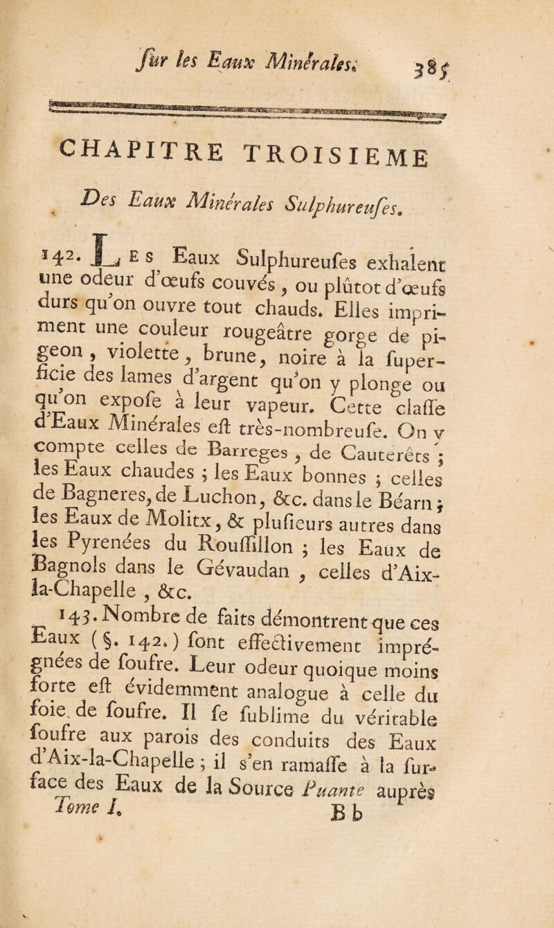 CHAPITRE TROISIEME Des Eaux Minérales Sulphureufes. jL es Eaux Sulphureufes exhalent tme odeur d’œufs couvés . ou plutôt d’œufs durs qu on ouvre tout chauds. Elles impri¬ ment une couleur rougeâtre gorge de pi- • j « ^ y noire à la fuper- cie des lames d argent qu’on y plonge ou mi70n e?f.°^e ^ *eur vapeur. Cette clafle d Eaux Minérales eft très-nombreufe. On v compte celles de Barreges . de Cautérêts'; les Eaux chaudes ; les Eaux bonnes ; cédés de Bagneres.de Ludion. &c. dans le Béarn * les Eaux de Molitx. & plulieurs autres dans les Pyrénées du Rouffillon ; les Eaux de Bagnols dans le Gévaudan . celles d'Aix- la-Chapelle . &c. 143. Nombre de faits démontrent que ces Eaux ( §. 142.) font effe&ivement impré¬ gnées de foufre. Leur odeur quoique moins forte eft évidemment analogue à celle du foie, de foufre. Il fe fublime du véritable foufre aux parois des conduits des Eaux d Aix-la-Chapelle ; il s'en ram ailé à la fur-* face des Eaux de la Source Eu ante auprès Urne E g i