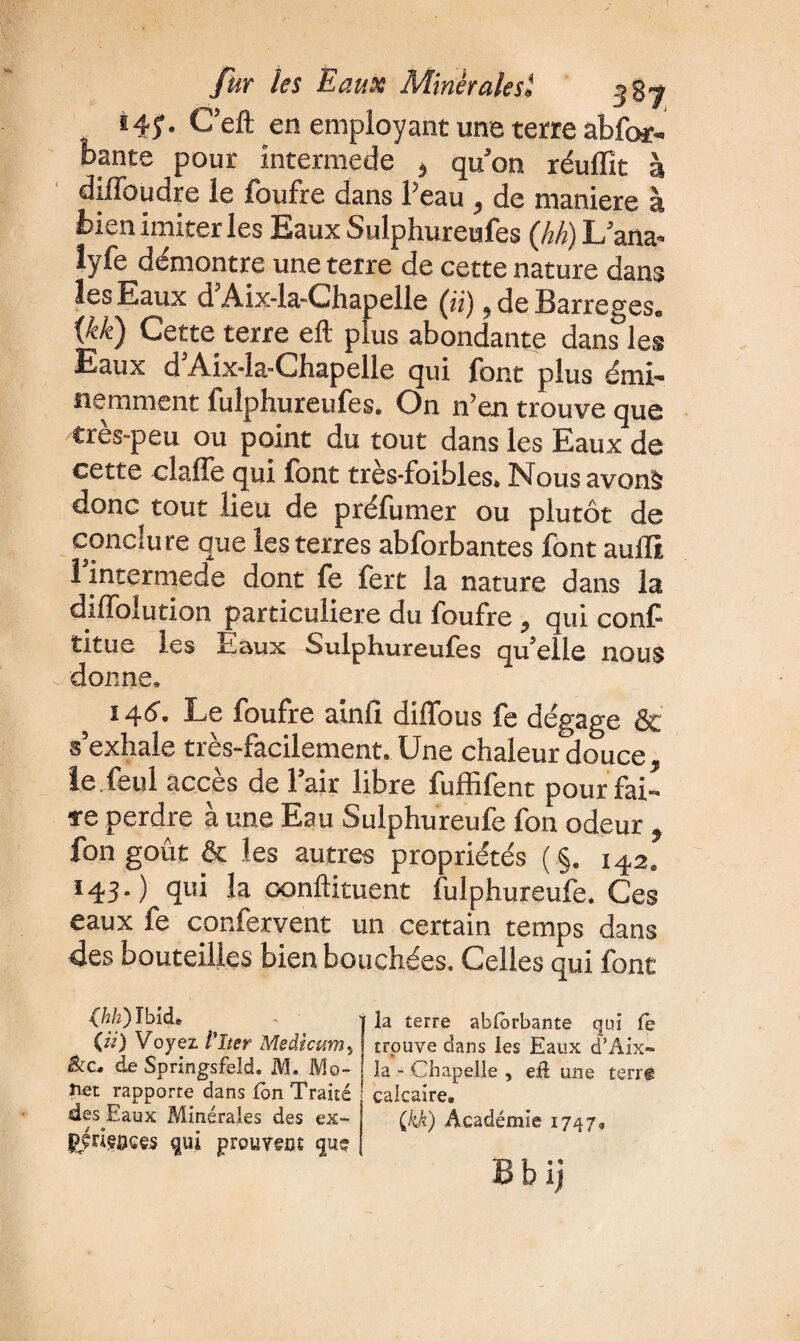 *45* C’eft en employant une terre abfor- bante pour intermede , qu’on réuffit à diffoudre le foufre dans l’eau , de maniéré à bien imiter les Eaux Sulphureufes (hh) L’ana- lyfe démontre une terre de cette nature dans les Eaux d Aix-la-Chapelle (ji j. de Barreges. {kk) Cette terre eft plus abondante dans*les Eaux d Aix-la-Chapelle qui font plus émi¬ nemment fulphureufes. On n’en trouve que très-peu ou point du tout dans les Eaux de cette claffe qui font très-foibles. Nous avons donc tout lieu de préfumer ou plutôt de conclure que les terres abforbantes font auffi, 1 intermede dont fe fert la nature dans la diffoiution particulière du foufre , qui conf- titue les Eaux Sulphureufes qu’elle nous donne. 14(5'. Le foufre ainfi diffous fe dégage & s’exhale très-facilement. Une chaleur douce, le.feul accès de l’air libre fuffifent pour fai¬ re perdre à une Eau Sulphureufe fon odeur , fon goût & les autres propriétés (§. 142. 143.) qui la condiment fulphureufe. Ces eaux fe confervent un certain temps dans des bouteilles bien bouchées. Celles qui font (hh)Tbid, («) Voyez P lier Medicttm, de Springsfeîd. M. Mo- îiet rapporre dans fon Traité des Eaux Minérales des ex- JjWfflGeS qui prouvent quç ' la terre abforbante qui fe trouve dans les Eaux d’Aix- la - Chapelle , eû une terr© calcaire, Çkk) Académie 1747,