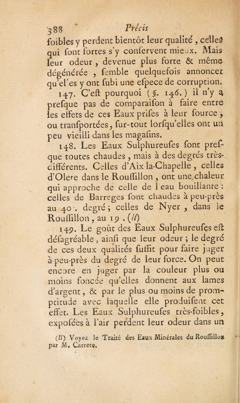 '^gg Précis foiblesy perdent bientôt leur qualité , celle# qui font fortes s’y confervent mieux. Mais leur odeur y devenue plus forte & même dégénérée , fembie quelquefois annoncer qu’el’es y ont fubi une efpece de corruption. 147. C’eft pourquoi ( §. 146.) il n’y 3 prefque pas de comparaifon à faire entre les etfets de ces Eaux prifes à leur fource * ou tranfportées 0 fur-tout lorfqu’elles ont un peu vieilli dans les magafins. 148. Les Eaux Sulphureufes font pref¬ que toutes chaudes, mais à des degrés très- différents. Celles d’Aix la-Chapelle ? celles d’Olere dans le Rouffillon , ont une chaleur qui approche de celle de I eau bouillante : celles de Barreges font chaudes à peu-près au 40 '. degré ; celles de Nyer 5 dans le Rouffillon j au ip . (//) 14p. Le goût des Eaux Sulphureufes eft défagréable , ainfi que leur odeur ; le degré de ces deux qualités fuffit pour faire juger à peu-près du degré de leur force. On peut encore en juger par la couleur plus ou moins foncée qu’elles donnent aux lames d’argent, & par le plus ou moins de prom¬ ptitude avec laquelle elle produifent cet effet. Les Eaux Sulphureufes très-foibles 5 expofées à i’air perdent leur odeur dans un (//) Voyez le Traité des Eaux Minérales du Rouffillon par M, Carrer©.