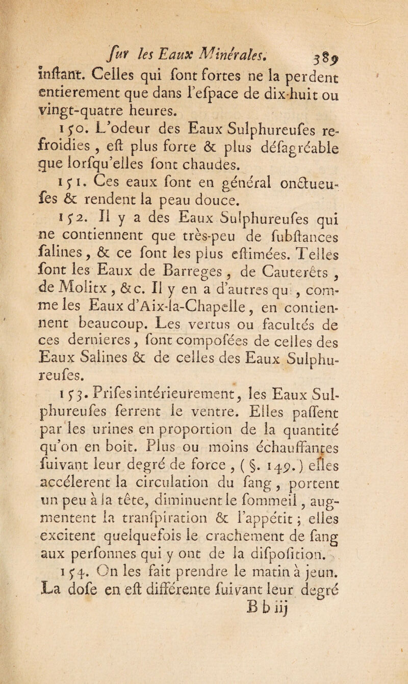 ïnftanï. Celles qui font fortes ne la perdent entièrement que dans l’efpace de dix-huit ou vingt-quatre heures. ïyo. L'odeur des Eaux Sulphureufes re¬ froidies , eft plus forte & plus défagréable que lorfqu’elles font chaudes. 15* î . Ces eaux font en général onétueu- fes & rendent la peau douce. IJ2. Il y a des Eaux Sulphureufes qui ne contiennent que très-peu de fubhances falines, & ce font les plus chômées. Telles font les Eaux de Barreges , de Cauterêts , de Molitx, &c. Il y en a d’autres qu:, com¬ me les Eaux d’Aix-la-Chapelle ? en contien¬ nent beaucoup. Les vertus ou facultés de ces dernieres , font compofées de celles des Eaux Salines & de celles des Eaux Sulphu¬ reufes. 15* 3. Prifes intérieurement ^ les Eaux Sul- phureufes ferrent le ventre. Elles paffent par ies urines en proportion de la quantité qu’on en boit. Plus ou moins échauffantes fuivant leur degré de force , ( §. 14p. ) elles accélèrent la circulation du fang , portent un peu à la tête, diminuent le fommeil ? aug¬ mentent la tranfpiration & l’appétit ; elles excitent quelquefois le crachement de fang aux perfonnes qui y ont de la difpofiti.on. 1 y 4. On les fait prendre le matin à jeun. La dofe en eû différente fuivant leur degré