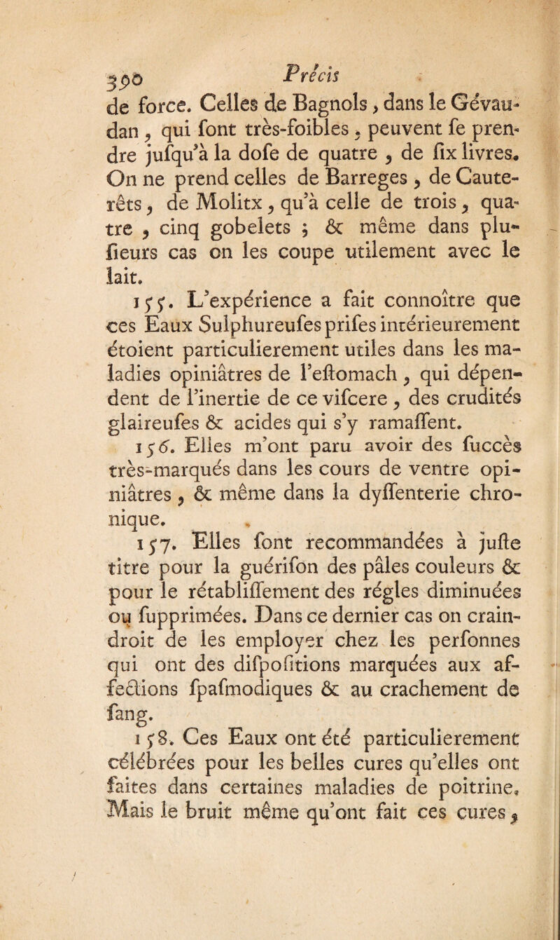 39° de force. Celles de Bagnols} dans le Gévau- dan 9 qui font très-foibles * peuvent fe pren¬ dre jufqu à la dofe de quatre , de fix livres. On ne prend celles de Barreges ? de Caute- rêts y de Molitx ^ qu’à celle de trois ^ qua¬ tre 9 cinq gobelets ; & même dans plu- fleurs cas on les coupe utilement avec le lait. j y L/expérience a fait cônnoître que ces Eaux Sulphureufesprifes intérieurement étoient particulièrement utiles dans les ma¬ ladies opiniâtres de Feflomach , qui dépen¬ dent de l’inertie de ce vifcere ^ des crudités glaireufes & acides qui s’y ramaffent. i $6. Elles m’ont paru avoir des fuccès très-marqués dans les cours de ventre opi¬ niâtres ? & même dans la dyffenterie chro¬ nique. 157. Elles font recommandées à jufte titre pour la guérifon des pâles couleurs & pour le rétabliffement des régies diminuées ou fupprimées. Dans ce dernier cas on crain- droit de les employer chez les perfonnes qui ont des difpofitions marquées aux af¬ fections fpafmodiques & au crachement de fang. ij8-. Ces Eaux ont été particulièrement célébrées pour les belles cures qu’elles ont faites dans certaines maladies de poitrine. Mais le bruit même qu’ont fait ces cures %