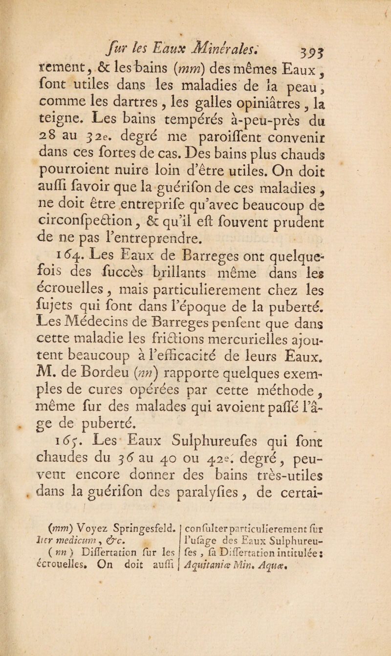 rement j & les bains (mm) des mêmes Eaux 3 font utiles dans les maladies de la peau3 comme les dartres , les galles opiniâtres ? la teigne. Les bains tempérés à-peu-près du 28 au 32 e. degré me paroiffent convenir dans ces fortes de cas. Des bains plus chauds pourroient nuire loin d’être utiles. On doit auffi favoir que la guérifon de ces maladies 5 ne doit être entreprife qu’avec beaucoup de circonfpeâion ? êt qu’il eft fouvent prudent de ne pas l’entreprendre. 164. Les Eaux de Barrages ont quelque¬ fois des fuccès brillants même dans les écrouelles 3 mais particulièrement chez les fujets qui font dans l’époque de la puberté. Les Médecins de Barreges penfent que dans cette maladie les frictions mercurielles ajou¬ tent beaucoup à l’efficacité de leurs Eaux. M. de Bordeu (nn) rapporte quelques exem¬ ples de cures opérées par cette méthode 9 même fur des malades qui avoient paffé l’⬠ge de puberté. 1 é>. Les Eaux Sulphureufes qui font chaudes du 36 au 40 ou 42e. degré 9 peu¬ vent encore donner des bains très-utiles . dans la guérifon des paralyfies ^ de certai- (mm) Voyez Springesfeld. îter medicum, ( r,n ) Differtation fur les écrouelles. On doit aiifïï j confliîter particulièrement fiir l’ulàge des Eaux Sulphureu- fes , là Differtation intitulée : A qui tanta; Min. Aquœ*