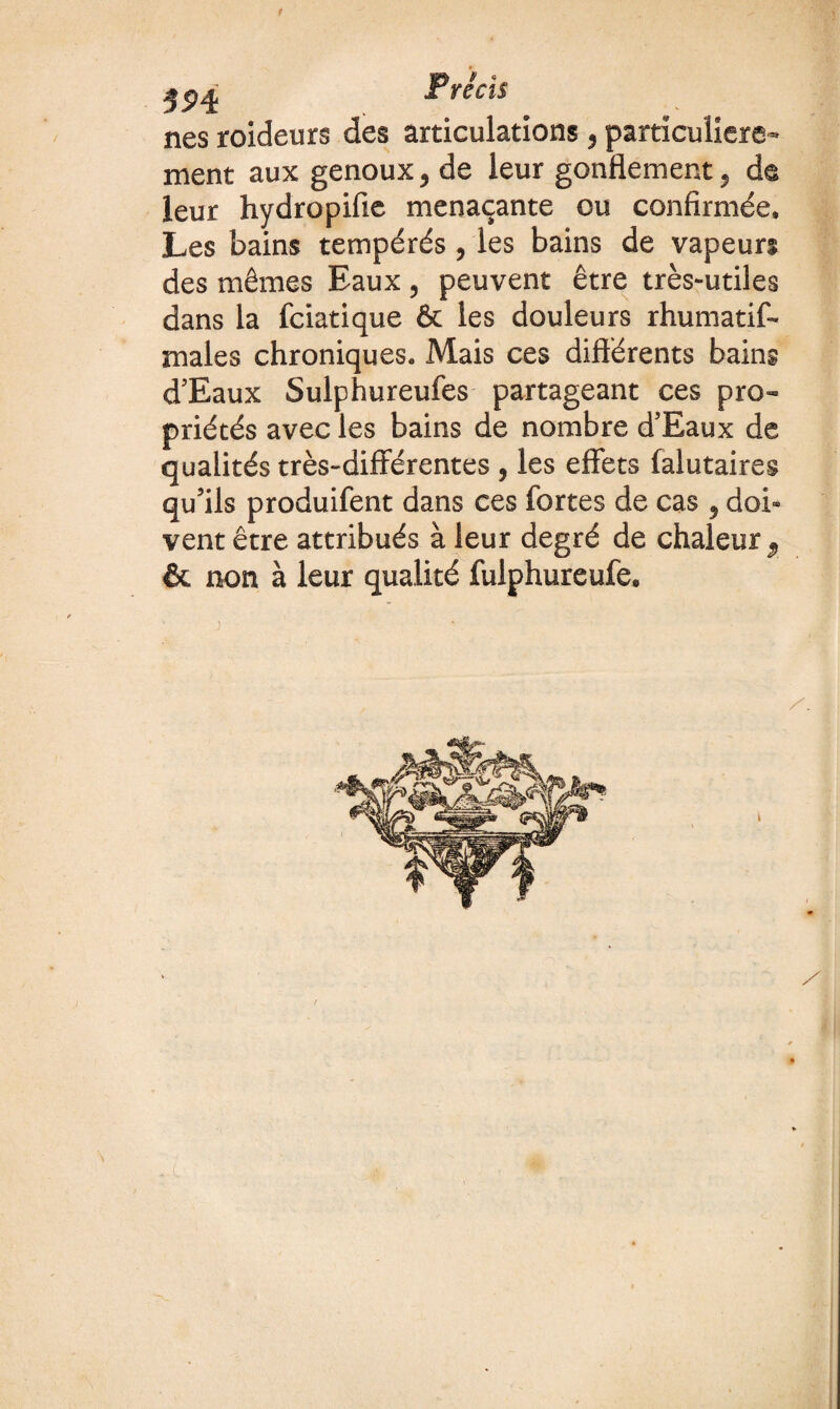 r 39é Précis nés roideurs des articulations, particulière- ment aux genoux > de leur gonflement ^ de leur hydropifie menaçante ou confirmée. Les bains tempérés , les bains de vapeurs des mêmes Eaux, peuvent être très-utiles dans la fciatique & les douleurs rhumatis¬ males chroniques. Mais ces différents bains d’Eaux Sulphureufes partageant ces pro™ priétés avec les bains de nombre d’Eaux de qualités très-différentes , les effets falutaires qu’ils produifent dans ces fortes de cas , doi¬ vent être attribués à leur degré de chaleur & non à leur qualité fulphureufe.