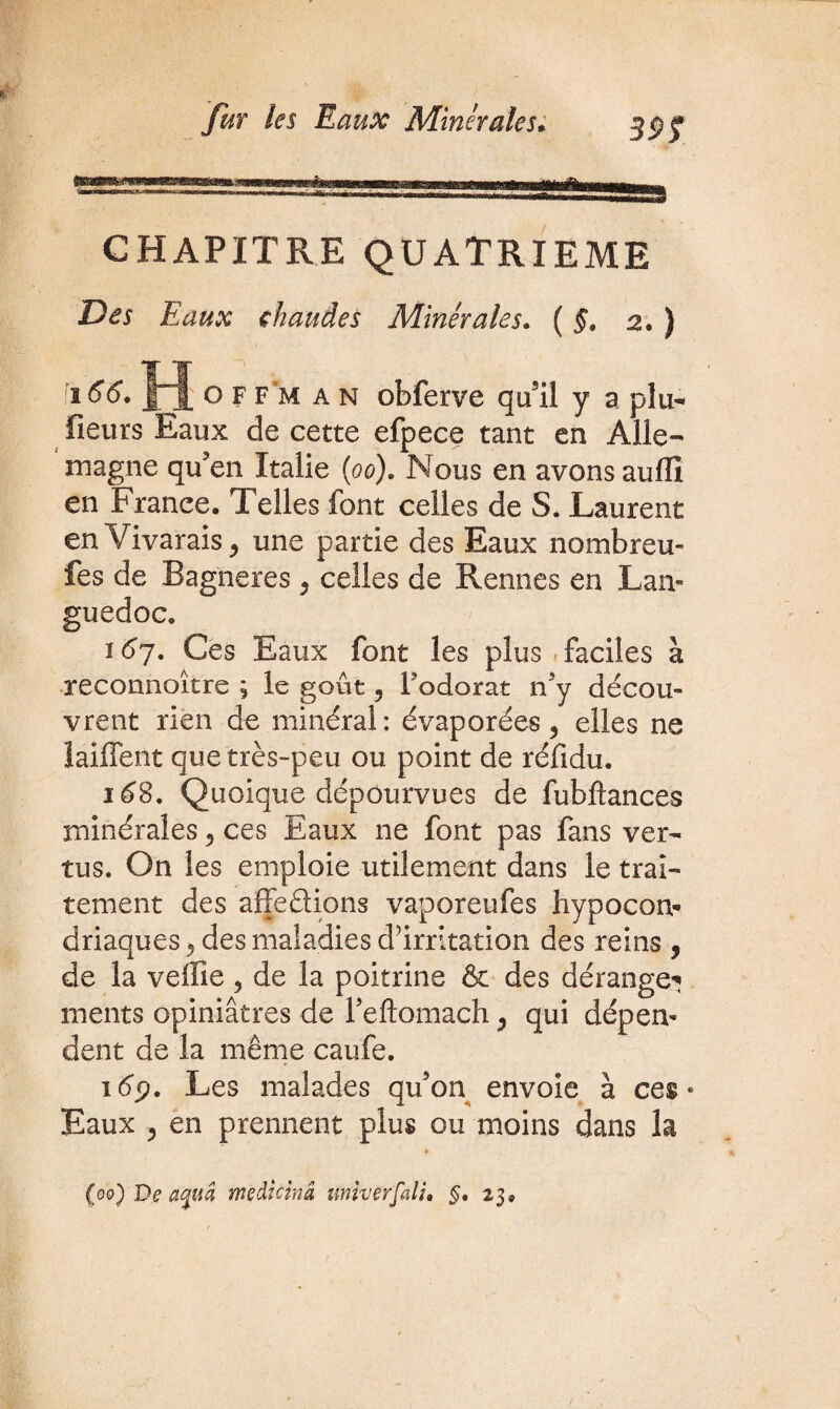 39f CHAPITRE QUATRIEME Des Eaux chaudes Minérales. ( §. 2. ) 166. H o F F m an obferve qu’il y a plu- fieurs Eaux de cette efpece tant en Alle¬ magne qu’en Italie (oo). Nous en avons aulïï en France. Telles font celles de S. Laurent en Vivarais, une partie des Eaux nombreu- fes de Bagneres, celles de Rennes en Lan¬ guedoc. 167. Ces Eaux font les plus faciles à reconnoître ; le goût 5 Fodorat n3y décou¬ vrent rien de minéral: évaporées ? elles ne îaiffent que très-peu ou point de réfidu. 168. Quoique dépourvues de fubftances minérales 5 ces Eaux ne font pas fans ver¬ tus. On les emploie utilement dans le trai¬ tement des affeèHons vaporeufes hypocon* driaques^ des maladies d’irritation des reins , de la veffie 5 de la poitrine & des dérange* ments opiniâtres de reftomach ^ qui dépen¬ dent de la même caufe. 16p. Les malades qu’on envoie à ces • Eaux 3 en prennent plus ou moins dans la (00) De aquâ mèdicinâ univerfali. §, 23,