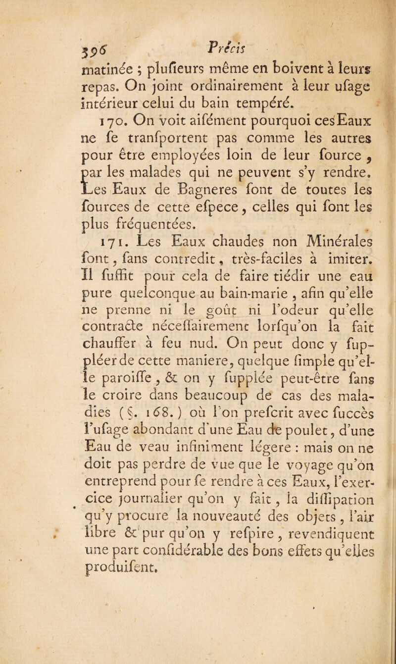 matinée ; plusieurs même en boivent à leurs repas. On joint ordinairement à leur ufage intérieur celui du bain tempéré. 170. On voit aifément pourquoi cesEaux ne fe tranfportent pas comme les autres pour être employées loin de leur fource 9 par les malades qui ne peuvent s’y rendre. Les Eaux de Bagneres font de toutes les fources de cette efpece , celles qui font les plus fréquentées. 171. Les Eaux chaudes non Minérales font 5 fans contredit, très-faciles à imiter. 11 fuffit pour cela de faire tiédir une eau pure quelconque au bain-marie 3 afin qu’elle ne prenne ni le goût ni l’odeur qu’elle contracte néceffairement lorfqu’on la fait chauffer à feu nud. On peut donc y fup- piéerde cette maniéré, quelque (impie qu’el¬ le paroiffe , & on y fuppiée peut-être fans le croire dans beaucoup de cas des mala¬ dies ( §. 168.) où I on prefcrit avec fuccès l’ufage abondant d’une Eau d*e poulet, d’une Eau de veau infiniment légère : mais on ne doit pas perdre de vue que le voyage qu’on entreprend pour fe rendre à ces Eaux, l’exer¬ cice journalier qu’on y fait, la difiipation qu’y procure la nouveauté des objets 5 l’air libre fit pur qu’on y refpire , revendiquent une part confidérable des bons effets qu’elles produifent.