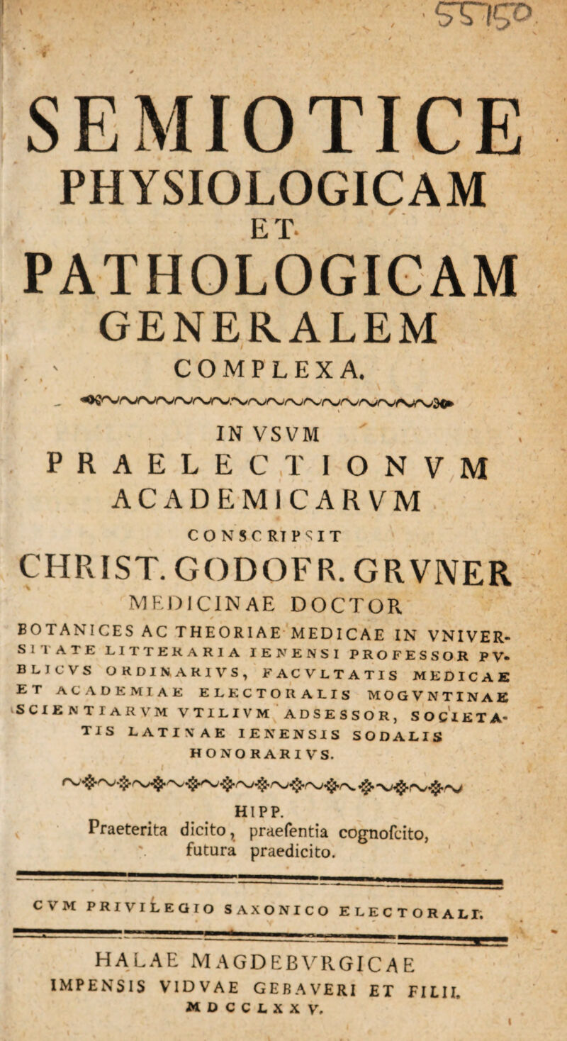( % SEMIOTICE PHYSIOLOGICAM ET PATHOLOGICAM GENERALEM COMPLEXA. IN VSVM PRAELECT IONVM ACADEMICARVM CONSCRIPSIT CHRIST. GODOFR.GR VNER MEDICINAE DOCTOR BOTANICES AC THEORIAE MEDICAE IN VNIVER- Sl l ATE LITTERARIA IENENSI PROFESSOR PV- BLICVS ORDINAR1VS, FAC VLTATIS MEDICAE ET ACADEMIAE ELKCTORALIS MOGVNTINAE scientiarvm vtilivm adsessor, societa¬ tis LATINAE IENENSIS SODALIS HONORARI VS. ,1 HIPP. Praeterita dicito, praefentia cognofcito, futura praedicito. „ / CVM PRIVILEGIO SAXONICO ELECTORALI, HALAE MAGDEBVRGICAE IMPENSIS V1DVAE GEBAVERI ET FILII. NDCCUX V. i