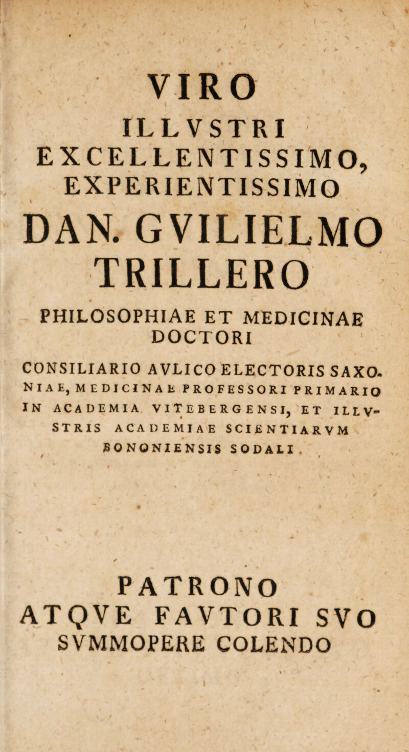 t VIRO t ILLVSTRI EXCELLENTISSIMO, EXPERIENTISSIMO GVILIELMO TRILLERO PHILOSOPHIAE ET MEDICINAE DOCTORI s r t # CONSILIARIO AVLICO ELECTORIS SAXO. Ni A E, M EDICINAt PROFESSORI PRIMARIO IN ACADEMIA VlTEBERGENSl/ET ILLV- STRIS ACADEMIAE SCIENTIARVM • * BONONIENSIS SODALI. PATRONO ATQVE FAVTORI SVO SVMMOPERE COLENDO l