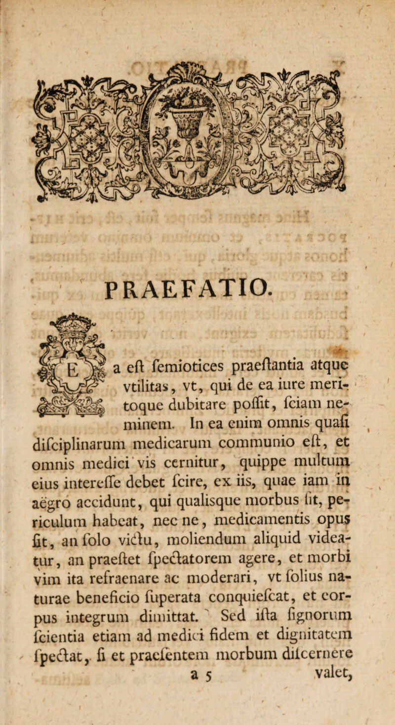 PRAEFATIO. a eft femiotices praeftantia atque vtilitas, vt, qui de ea iure meri-? toque dubitare poflit, fciam ne¬ minem. In ea enim omnis quali difciplinarum medicarum communio eft, et omnis medici vis cernitur, quippe multum eius intereffe debet fcire, ex iis, quae iam ia aegro accidunt, qui qualisque morbus iit, pe¬ riculum habeat, nec ne, medicamentis opus fit, anfolo vidu, moliendum aliquid videa¬ tur, anpraeftet fpedatorem agere, et morbi vim ita refraenare ac moderari, vt folius na¬ turae beneficio fuperata conquiefcat, et cor¬ pus integrum dimittat. Sed ifta lignorum fcientia etiam ad medici fidem et dignitatem ipedat,. fi et pracientem morbum diicernere